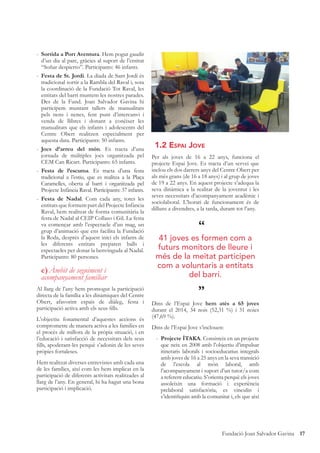 17Fundació Joan Salvador Gavina
- Sortida a Port Aventura. Hem pogut gaudir
d’un dia al parc, gràcies al suport de l’entitat
“Soñar despierto”. Participants: 46 infants.
- Festa de St. Jordi. La diada de Sant Jordi és
tradicional sortir a la Rambla del Raval i, sota
la coordinació de la Fundació Tot Raval, les
entitats del barri muntem les nostres parades.
Des de la Fund. Joan Salvador Gavina hi
participem muntant tallers de manualitats
pels nens i nenes, fent punt d’intercanvi i
venda de llibres i donant a conèixer les
manualitats que els infants i adolescents del
Centre Obert realitzen especialment per
aquesta data. Participants: 50 infants.
- Jocs d’arreu del món. Es tracta d’una
jornada de múltiples jocs organitzada pel
CEM Can Ricart. Participants: 65 infants.
- Festa de l’escuma. Es tracta d’una festa
tradicional a l’estiu, que es realitza a la Plaça
Caramelles, oberta al barri i organitzada pel
Projecte Infància Raval. Participants: 37 infants.
- Festa de Nadal. Com cada any, totes les
entitats que formem part del Projecte Infància
Raval, hem realitzat de forma comunitària la
festa de Nadal al CEIP Collaso i Gil. La festa
va començar amb l’espectacle d’un mag, un
grup d’animació que ens facilita la Fundació
la Roda, després d’aquest inici els infants de
les diferents entitats preparen balls i
espectacles per donar la benvinguda al Nadal.
Participants: 80 persones.
e)Àmbit de seguiment i
acompanyament familiar
Al llarg de l’any hem promogut la participació
directa de la família a les dinàmiques del Centre
Obert, afavorint espais de diàleg, festa i
participació activa amb els seus ﬁlls.
L’objectiu fonamental d’aquestes accions és
comprometre de manera activa a les families en
el procés de millora de la pròpia situació, i en
l’educació i satisfacció de necessitats dels seus
ﬁlls, apoderant-les perquè s’adonin de les seves
pròpies fortaleses.
Hem realitzat diverses entrevistes amb cada una
de les famílies, així com les hem implicat en la
participació de diferents activitats realitzades al
llarg de l’any. En general, hi ha hagut una bona
participació i implicació.
1.2 ESPAI JOVE
Per als joves de 16 a 22 anys, funciona el
projecte Espai Jove. Es tracta d’un servei que
inclou els dos darrers anys del Centre Obert per
als més grans (de 16 a 18 anys) i al grup de joves
de 19 a 22 anys. En aquest projecte s’adequa la
seva dinàmica a la realitat de la joventut i les
seves necessitats d’acompanyament acadèmic i
sociolaboral. L’horari de funcionament és de
dilluns a divendres, a la tarda, durant tot l’any.
Dins de l’Espai Jove hem atès a 65 joves
durant el 2014, 34 nois (52,31 %) i 31 noies
(47,69 %).
Dins de l’Espai Jove s’inclouen:
- Projecte ÍTAKA. Consisteix en un projecte
que neix en 2008 amb l’objectiu d’impulsar
itineraris laborals i socioeducatius integrals
amb joves de 16 a 25 anys en la seva transició
de l’escola al món laboral, amb
l’acompanyament i suport d’un tutor/a com
a referent educatiu. S’orienta perquè els joves
assoleixin una formació i experiència
prelaboral satisfactòria, es vinculin i
s’identiﬁquin amb la comunitat i, els que així
“
”
41 joves es formen com a
futurs monitors de lleure i
més de la meitat participen
com a voluntaris a entitats
del barri.
 