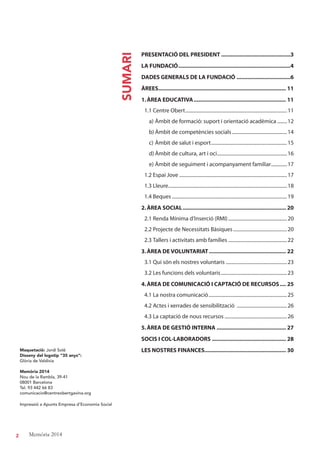 2 Memòria 2014
Maquetació: Jordi Solé
Disseny del logotip “35 anys“:
Glòria de Valdivia
Memòria 2014
Nou de la Rambla, 39-41
08001 Barcelona
Tel. 93 442 66 83
comunicacio@centreobertgavina.org
Impressió a Apunts Empresa d’Economia Social
SUMARI
PRESENTACIÓ DEL PRESIDENT .............................................3
LA FUNDACIÓ.........................................................................4
DADES GENERALS DE LA FUNDACIÓ ...................................6
ÀREES................................................................................... 11
1.ÀREA EDUCATIVA............................................................ 11
1.1 Centre Obert...................................................................................11
a) Àmbit de formació: suport i orientació acadèmica ........12
b) Àmbit de competències socials.............................................14
c) Àmbit de salut i esport..............................................................15
d) Àmbit de cultura, art i oci.........................................................16
e) Àmbit de seguiment i acompanyament familiar.............17
1.2 Espai Jove ........................................................................................17
1.3 Lleure.................................................................................................18
1.4 Beques ..............................................................................................19
2.ÀREA SOCIAL................................................................... 20
2.1 Renda Mínima d’Inserció (RMI)................................................20
2.2 Projecte de Necessitats Bàsiques............................................20
2.3 Tallers i activitats amb famílies ................................................22
3.ÀREA DE VOLUNTARIAT.................................................. 22
3.1 Qui són els nostres voluntaris ..................................................23
3.2 Les funcions dels voluntaris......................................................23
4.ÀREA DE COMUNICACIÓ I CAPTACIÓ DE RECURSOS.... 25
4.1 La nostra comunicació................................................................25
4.2 Actes i xerrades de sensibilització .........................................26
4.3 La captació de nous recursos ...................................................26
5.ÀREA DE GESTIÓ INTERNA ............................................. 27
SOCIS I COL·LABORADORS ................................................ 28
LES NOSTRES FINANCES..................................................... 30
 