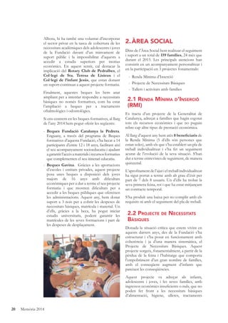 20 Memòria 2014
Alhora, hi ha també una voluntat d’incorporar
el sector privat en la tasca de cobertura de les
necessitats acadèmiques dels adolescents i joves
de la Fundació davant d’un minvament de
suport públic i la impossibilitat d’aquests a
accedir a estudis superiors per motius
econòmics. En aquest sentit, cal destacar la
implicació del Rotary Club de Pedralbes, el
Col·legi de Sta. Teresa de Lisieux i el
Col·legi de l’infant Jesús, que estan donant
un suport continuat a aquest projecte formatiu.
Finalment, aquestes beques les hem anat
ampliant per a intentar respondre a necessitats
bàsiques no només formatives, com ha estat
l’ampliació a beques per a tractaments
oftalmològics i odontològics.
Si ens centrem en les beques formatives, al llarg
de l’any 2014 hem pogut oferir les següents:
- Beques Fundació Catalunya la Pedrera.
Enguany, a través del programa de Beques
formatives d’aquesta Fundació, s’ha becat a 14
participants d’entre 12 i 18 anys, facilitant així
el seu acompanyament socioeducatiu i ajudant
agarantirl’accésamaterialsirecursosformatius
que complementen el seu itinerari educatiu.
- Beques Gavina. Gràcies a les aportacions
d’escoles i entitats privades, aquest projecte
posa unes beques a disposició dels joves
majors de 16 anys amb diﬁcultats
econòmiques per a dur a terme el seu projecte
formatiu i que mostren diﬁcultats per a
accedir a les beques públiques que ofereixen
les administracions. Aquest any, hem donat
suport a 3 nois per a cobrir les despeses de
necessitats bàsiques, matrícula i material. Un
d’ells, gràcies a la beca, ha pogut iniciar
estudis universitaris, podent garantir les
matrícules de les seves formacions i part de
les despeses de desplaçament.
2.ÀREA SOCIAL
Dins de l’Àrea Social hem realitzat el seguiment
i suport a un total de 159 famílies, 24 més que
durant el 2013. Les principals atencions han
consistit en un acompanyament personalitzat i
en la participació en 3 projectes fonamentals:
- Renda Mínima d’Inserció
- Projecte de Necessitats Bàsiques
- Tallers i activitats amb famílies
2.1 RENDA MÍNIMA D’INSERCIÓ
(RMI)
Es tracta d’un projecte de la Generalitat de
Catalunya, adreçat a famílies que hagin esgotat
tots els recursos econòmics i que no puguin
rebre cap altre tipus de prestació econòmica.
Al llarg d’aquest any hem atès 8 beneﬁciaris de
la Renda Mínima (5 d’ells són persones que
estan soles), amb els que s’ha establert un pla de
treball individualitzat i s’ha fet un seguiment
acurat de l’evolució de la seva situació. S’han
dut a terme entrevistes de seguiment, de manera
quinzenal.
L’aproﬁtament de l’ajut i el treball individualitzat
ha sigut portat a terme amb alt grau d’èxit per
part de 7 dels 8 usuaris. Un d’ells ha trobat la
seva primera feina, tot i que ha estat mitjançant
un contracte temporal.
S’ha produït una baixa per no complir amb els
requisits ni amb el seguiment del pla de treball.
2.2 PROJECTE DE NECESSITATS
BÀSIQUES
Donada la situació crítica que estem vivint en
aquests darrers anys, des de la Fundació s’ha
estructurat i s’ha posat en funcionament amb
coherència i ja d’una manera sistemàtica, el
Projecte de Necessitats Bàsiques. Aquest
projecte sorgeix, fonamentalment, a partir de la
pèrdua de la feina i l’habitatge que comporta
l’empobriment d’un gran nombre de famílies,
amb el conseqüent augment d’infants que
pateixen les conseqüències.
Aquest projecte va adreçat als infants,
adolescents i joves, i les seves famílies, amb
ingressos econòmics insuﬁcients o nuls, que no
poden fer front a les necessitats bàsiques
d’alimentació, higiene, ulleres, tractaments
 