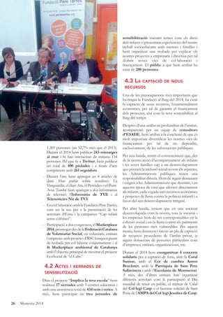 26 Memòria 2014
1.269 persones (un 52,7% més que el 2013).
Durant el 2014 hem publicat 243 missatges
al mur i hi han interactuat de mitjana 134
persones. Pel que fa a Twitter, hem publicat
un total de 490 piulades i a ﬁnals d’any
comptàvem amb 261 seguidors.
- Durant l’any hem aparegut en 8 articles de
diari. Han parlat sobre nosaltres: La
Vanguardia, el diari Ara, el Periòdico i el Punt-
Avui. També hem aparegut a dos informatius
de televisió: l’Informatiu de TVE i al
Telenotícies Nit de TV3.
- En col·laboració amb la Fundació Pere Tarrés,
vam ser la seu per a la presentació de les
activitats d’Estiu i la campanya “Cap infant
sense colònies”.
- Participació a dos congressos, el Marketplace
2014,promogutdesdelaFederacióCatalana
de Voluntariat Social, on voluntaris, entitats
i empreses amb projctes d’RSC busquen punts
de trobada per col·laborar conjuntament: i al
4t Marketplace ambiental de Catalunya
amb l’objectiu principal de mostrar el projecte
EcoSocial de “el Caliu”
4.2 ACTES I XERRADES DE
SENSIBILITZACIÓ
Dins el projecte “Implica la teva escola” hem
realitzat 17 xerrades amb 9 centres educatius i
amb una assistència total de 434 nois i noies. A
més, hem participat en tres jornades de
sensibilització tractant temes com els drets
dels infants o presentant experiències del nostre
treball socioeducatiu amb menors i famílies i
hem organitzat una trobada per explicar els
nostres projectes a empresaris i directius per tal
d’obrir noves vies de col·laboració i
ﬁnançament. El públic a què hem arribat ha
estat de 280 persones.
4.3 LA CAPTACIÓ DE NOUS
RECURSOS
Una de les preocupacions més importants que
ha tingut la Fundació al llarg del 2014, ha estat
la captació de nous recursos, fonamentalment
econòmics, per tal de garantir el ﬁnançament
dels projectes, així com la seva sostenibilitat al
llarg del temps.
Després d’una anàlisi en profunditat de l’entitat,
acompanyats per un equip de consultors
d’ESADE, hem arribat a la conclusió de que és
molt important diversiﬁcar les nostres vies de
ﬁnançament per tal de no dependre,
exclusivament, de les subvencions públiques.
Per una banda, tenim el convenciment que, des
de la nostra acció d’acompanyament als infants
i les seves famílies cap a un desenvolupament
que permeti la inclusió social en tots els aspectes,
les Administracions públiques tenen una
responsabilitat directa. Hem de seguir demanant
i exigint a les Administracions que destinin, i en
aquesta època de crisi que afecten directament
als infants, cada vegada més recursos econòmics
a projectes de lluita contra la pobresa infantil i a
favor del seu desenvolupament integral.
Per altra banda, creiem que en una societat
desenvolupada com la nostra, tota la societat i
les empreses hem de ser corresponsables en la
cohesió social i en la lluita contra els patiments
de les persones més vulnerables. Per aquest
motiu, hem dissenyat i iniciat un pla de captació
de recursos procedents de l’àmbit privat, ja
siguin donacions de persones particulars com
d’empreses, entitats, organitzacions, etc.
Durant el 2014 hem coorganitzat 4 concerts
solidaris per a captació de fons, amb la Coral
Sunion, amb el Cor de cambra Anton
Bruckner, amb la Parròquia de Sant Pere
Sallavinera i amb l’Escolania de Montserrat.
A més, des d’altres entitats han organitzat
diferents activitats com la participació al Dia
mundial de teixir en públic, el mercat de Calaf
del Col·legi Casp o el berenar solidari de Sant
Ponç de l’AMPA del Col·legi Jesuïtes de Casp.
 