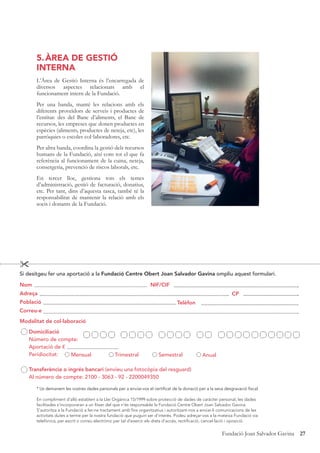 27Fundació Joan Salvador Gavina
5.ÀREA DE GESTIÓ
INTERNA
L’Àrea de Gestió Interna és l’encarregada de
diversos aspectes relacionats amb el
funcionament intern de la Fundació.
Per una banda, manté les relacions amb els
diferents proveïdors de serveis i productes de
l’entitat: des del Banc d’aliments, el Banc de
recursos, les empreses que donen productes en
espècies (aliments, productes de neteja, etc), les
parròquies o escoles col·laboradores, etc.
Per altra banda, coordina la gestió dels recursos
humans de la Fundació, així com tot el que fa
referència al funcionament de la cuina, neteja,
consergeria, prevenció de riscos laborals, etc.
En tercer lloc, gestiona tots els temes
d’administració, gestió de facturació, donatius,
etc. Per tant, dins d’aquesta tasca, també té la
responsabilitat de mantenir la relació amb els
socis i donants de la Fundació.

Si desitgeu fer una aportació a la Fundació Centre Obert Joan Salvador Gavina ompliu aquest formulari.
Nom
Adreça
Població
Correu-e
Modalitat de col·laboració
Domiciliació
Número de compte:
Aportació de €
Peridiocitat:
Transferència o ingrés bancari (envieu una fotocòpia del resguard)
Al número de compte: 2100 - 3063 - 92 - 2200049350
NIF/CIF
CP
Telèfon
Mensual Trimestral Semestral Anual
* Us demanem les vostres dades personals per a enviar-vos el certificat de la donació per a la seva desgravació fiscal.
En compliment d’allò establert a la Llei Orgànica 15/1999 sobre protecció de dades de caràcter personal, les dades
facilitades s’incorporaran a un fitxer del que n’és responsable la Fundació Centre Obert Joan Salvador Gavina.
S’autoritza a la Fundació a fer-ne tractament amb fins organitzatius i autoritzant-nos a enviar-li comunicacions de les
activitats dutes a terme per la nostra fundació que puguin ser d’interès. Podeu adreçar-vos a la mateixa Fundació via
telefònica, per escrit o correu electrònic per tal d’exercir els drets d’accés, rectificació, cancel·lació i oposició.
 