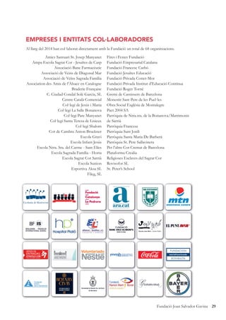 29Fundació Joan Salvador Gavina
EMPRESES I ENTITATS COL·LABORADORES
Al llarg del 2014 han col·laborat directament amb la Fundació un total de 68 organitzacions.
Amics Santuari St. Josep Manyanet
Ampa Escola Sagrat Cor - Jesuïtes de Casp
Associació Banc Farmacèutic
Associació de Veins de Diagonal Mar
Associació de Veïns Sagrada Família
Association des Amis de l’Alsace en Catalogne
Braderie Française
C. Ciudad Condal Solé García, SL
Centre Català Comercial
Col·legi de Jesús i Maria
Col·legi La Salle Bonanova
Col·legi Pare Manyanet
Col·legi Santa Teresa de Lisieux
Col·legi Shalom
Cor de Cambra Anton Bruckner
Escola Gravi
Escola Infant Jesús
Escola Ntra. Sra. del Carme - Sant Elíes
Escola Sagrada Família - Horta
Escola Sagrat Cor Sarrià
Escola Sunion
Esportiva Aksa SL
Fileg, SL
Fires i Festes Fundació
Fundació Empresarial Catalana
Fundació Francesc Carbó
Fundació Jesuïtes Educació
Fundació Privada Cottet-Mor
Fundació Privada Institut d’Educació Contínua
Fundació Roger Torné
Gremi de Carnissers de Barcelona
Monestir Sant Pere de les Puel·les
Obra Social Església de Montalegre
Pact 2004 SA
Parròquia de Ntra.sra. de la Bonanova/Matrimonis
de Sarrià
Parròquia Francesa
Parròquia Sant Jordi
Parròquia Santa Maria De Barberà
Parròquia St. Pere Sallavinera
Per l’altre Cor Cremat de Barcelona
Plataforma Crealia
Religioses Esclaves del Sagrat Cor
Rovisofor SL
St. Peter’s School
Escola Joan Miró - Centre Públic
VENTA DE
ENTRADAS
 