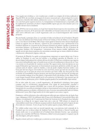 3Fundació Joan Salvador Gavina
PRESENTACIÓDEL
PRESIDENT
Una vegada més m’adreço a tots vosaltres per a rendir-vos comptes de la feina realitzada al
llarg del 2014, de com hem aconseguit els recursos necessaris per a desenvolupar les nostres
actuacions a beneﬁci dels infants, adolescents i joves –i les seves famílies-, i també explicar-
vos com hem gastat aquests recursos. La transparència és fonamental per a respondre, amb
les explicacions oportunes, al valuós i imprescindible suport que ens esteu donant i per a ser
creïbles davant tota la ciutadania.
L’any 2014 ha estat un any intens, en el què hem intentat donar resposta a les necessitats, cada
vegada més creixents, de les persones més vulnerables en l’actual context de crisi econòmica
amb canvis rellevants tant a nivell organitzatiu com en el desenvolupament dels nostres
projectes.
Per una banda, a principis d’any es va produir el relleu en la direcció de la Fundació. Després
de 7 anys de dedicació de l’Anna Castro al front de l’entitat, el mes de febrer es va incorporar
com a nou director Jordi Balot. Des d’aquí volem agrair la immensa tasca desenvolupada per
l’Anna en aquests anys de direcció, i agrair-li la seva continuïtat com a professional en la
Fundació dedicant-se a la gestió de dos projectes d’atenció als infants i famílies: el projecte de
necessitats bàsiques i el projecte de la casa de colònies de Planoles. De fet, el projecte de
necessitats bàsiques s’ha reorganitzat i estructurat d’una manera estable, aglutinant tots
aquells serveis que donen resposta a les necessitats essencials que no tenen coberts els infants
i adolescents: alimentació, higiene, salut, etc.
El projecte de Planoles ha agafat un protagonisme important en aquest darrer any. Com ja
sabeu, la Fundació té una casa de colònies a la població gironina de Planoles, on es
desenvolupen habitualment les colònies del mes de juliol. El Patronat considerava que aquesta
casa estava infrautilitzada i que se li podia treure un més alt rendimenten el decurs de tot l’any
i no només en els períodes de vacances escolars. Per aquest motiu, hem incorporat un nou
equip d’educadors que han posat en funcionament un projecte global de sortides de caps de
setmana amb els infants i amb les famílies, a més de poder ampliar l’activitat també a una
bona part del mes d’agost. El resultat ha estat excel·lent, encara que hem fet una aposta per
un projecte que té el repte de cercar nous recursos que facin viable, des d’un punt de vista
econòmic, la sostenibilitat d’aquest projecte tant necessari, projecte que hem de recordar que
va ser possible endegar al seu dia gràcies a l’aportació d’una sola donant, la Sra. Maria Vives,
a qui sempre haurem d’estar agraïts per la seva generosa col·laboració i que permet que els
nostres infants, adolescents, joves i famílies puguin gaudir d’un immillorable espai natural.
En un altre ordre de coses, a nivell organitzatiu i de planiﬁcació estratègica, hem pogut
comptar amb la col·laboració desinteressada d’un equip de professionals vinculats a
l‘Associació d’antics alumnes d’ESADE, que a través del seu projecte Alumni Solidari, ens
han permès fer una reﬂexió estratègica i posar en funcionament noves eines de treball que ens
possibilitin guanyar en eﬁcàcia i eﬁciència de cara a la nostra tasca primordial amb els infants,
adolescents i joves. Des d’aquí també els hi volem agrair la seva tasca i suport.
Finalment, vull fer referència a dos esdeveniments rellevants que celebrem des de ﬁnals d’any
i que s’allargaran el 2015: la celebració dels 25 anys de la Declaració Universal dels Drets dels
Infants, i la celebració del 35 aniversari de l’inici de l’activitat de la Fundació Joan Salvador
Gavina on, al llarg de tot aquest temps hem atès a més de 7.000 infants en situació de
vulnerabilitat social i han col·laborat un grup nombrós de professionals amb el suport de més
d’un miler de voluntaris. A tots els que heu fet realitat aquesta utopia, Moltes gràcies !
No voldria acabar sense tenir un record especial cap a una persona molt estimada de la
Fundació que ens va deixar abans de ﬁnalitzar l’any. M’estic referint a Antoni Castella, que
durant molts anys va ser president de la Fundació Joan Salvador Gavina i que actualment
seguia com a membre del Patronat. Trobarem a faltar la seva preocupació i ocupació cap als
més desvalguts, amb gran respecte.
Seguim contant amb tots vosaltres per a construir un món més just i solidari!
XavierCampà
PresidentdelaFundació
 
