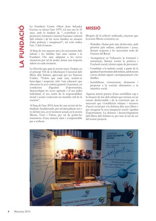 4 Memòria 2014
LAFUNDACIÓ
La Fundació Centre Obert Joan Salvador
Gavina va néixer l’any 1979, tot just ara fa 35
anys, amb la ﬁnalitat de “...contribuir a la
promoció, formació i inserció humana i cultural
dels infants i de les seves famílies en situació
d’alta pobresa i marginació”, tal com indica
l’art. 2 dels Estatuts.
Al llarg de tots aquests anys, les necessitats dels
infants i les famílies han anat variant i la
Fundació s’ha anat adaptant a les noves
situacions per tal de poder donar una resposta
adient en cada moment.
La ﬁlosoﬁa que guia la nostra tasca s’inspira en
el principi VII de la Declaració Universal dels
Drets dels Infants, aprovada per les Nacions
Unides: “Volem que cada nen, sentint-se
benvolgut i respectat, rebi “una educació que
afavoreixi la seva cultura general i li permeti, en
condicions d’igualtat d’oportunitats,
desenvolupar les seves aptituds i el seu judici
individual, el seu sentit de la responsabilitat
moral i social i esdevenir un membre útil de la
societat”.
Al llarg de l’any 2014, hem fet una revisió de les
ﬁnalitats fundacionals, per tal dactualitzar-nos i
re-deﬁnir-nos, en el moment actual, en la nostra
Missió, Visió i Valors, per tal de poder-ho
transmetre d’una manera clara i comprensible
per a tothom.
MISSIÓ
Després de la reﬂexió realitzada, entenem que
la nostra Missió consisteix en:
- Treballar i lluitar pels més desfavorits, amb
prioritat pels infants, adolescents i joves,
donant resposta a les necessitats reals de
l’entorn del Raval.
- Acompanyar en l’educació, la formació i
assistència, lluitant contra la pobresa i
l’exclusió social, oferint espais de prevenció.
- Contribuir a la inclusió social, a partir de la
igualtatd’oportunitatsdelsinfants,adolescents
i joves, donant suport i acompanyament a les
famílies.
- Sensibilitzar, conscienciar, denunciar i
proposar a la societat alternatives a la
injustícia social.
Aquesta missió parteix d’una sensibilitat cap a
la situació de risc dels infants que creixen en un
entorn desfavorable i de la convicció que és
necessari que s’estableixin mitjans i recursos
d’acció social per a la defensa dels seus Drets i
per assegurar la seva integració social i igualtat
d’oportunitats. La defensa i desenvolupament
dels Drets dels Infants és, per tant, la raó de ser
del nostre projecte.
 