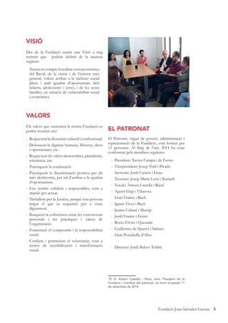 5Fundació Joan Salvador Gavina
VISIÓ
Des de la Fundació tenim una Visió a mig
termini que podem deﬁnir de la manera
següent:
Tenint en compte la realitat socioeconòmica
del Raval, de la ciutat i de l’entorn més
general, volem arribar a la inclusió social
plena i amb igualtat d’oportunitats dels
infants, adolescents i joves, i de les seves
famílies, en situació de vulnerabilitat social
i econòmica.
VALORS
Els valors que sustenten la nostra Fundació es
poden resumir així:
- Respectem la diversitat cultural i confessional.
- Defensem la dignitat humana, llibertat, drets
i oportunitats, etc.
- Respectem els valors democràtics, pluralisme,
tolerància, etc.
- Practiquem la coeducació.
- Practiquem la discriminació positiva per als
més desfavorits, per tal d’arribar a la igualtat
d’oportunitats.
- Ens sentim solidaris i responsables, com a
impuls per actuar.
- Treballem per la Justícia, perquè tota persona
tingui el que es requereix per a viure
dignament.
- Busquem la coherència entre les conviccions
personals i les pràctiques i valors de
l’organització.
- Fomentem el compromís i la responsabilitat
social.
- Conﬁem i potenciem el voluntariat, com a
motor de sensibilització i transformació
social.
EL PATRONAT
El Patronat, òrgan de govern, administració i
representació de la Fundació, està format per
13 persones. Al llarg de l’any 2014 ha estat
conformat pels membres següents:
- President: Xavier Campà i de Ferrer
- Vicepresident: Josep Tuñí i Picado
- Secretari: Jordi Camós i Grau
- Tresorer: Josep Maria Loza i Xuriach
- Vocals: Antoni Castella i Riera1
- Agustí Llop i Vilanova
- Lluís Framis i Bach
- Ignasi Vives i Bach
- Jaume Cabaní i Massip
- Jordi Framis i Ferrer
- Rocío Elvira i Quezada
- Guillermo de Querol i Salimei
- Lluís Portabella d’Alòs
- Director: Jordi Balot i Toldrà
1
El Sr. Antoni Castella i Riera, antic President de la
Fundació i membre del patronat, va morir el passat 11
de desembre de 2014.
 