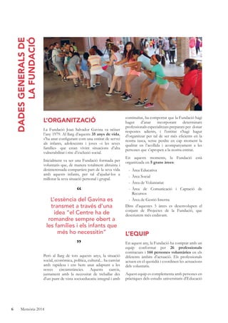 6 Memòria 2014
L’ORGANITZACIÓ
La Fundació Joan Salvador Gavina va néixer
l’any 1979. Al llarg d’aquests 35 anys de vida,
s’ha anat conﬁgurant com una entitat de servei
als infants, adolescents i joves –i les seves
famílies- que estan vivint situacions d’alta
vulnerabilitat i risc d’exclusió social.
Inicialment va ser una Fundació formada per
voluntaris que, de manera totalment altruista i
desinteressada compartien part de la seva vida
amb aquests infants, per tal d’ajudar-los a
millorar la seva situació personal i grupal.
Però al llarg de tots aquests anys, la situació
social, econòmica, política, cultural... ha canviat
amb rapidesa i ens hem anat adaptant a les
noves circumstàncies. Aquests canvis,
juntament amb la necessitat de treballar des
d’un punt de vista socioeducatiu integral i amb
continuïtat, ha comportat que la Fundació hagi
hagut d’anar incorporant determinats
professionals especialitzats preparats per donar
respostes adients, i l’entitat s’hagi hagut
d’organitzar per tal de ser més eﬁcients en la
nostra tasca, sense perdre en cap moment la
qualitat en l’acollida i acompanyament a les
persones que s’apropen a la nostra entitat.
En aquests moments, la Fundació està
organitzada en 5 grans àrees:
- Àrea Educativa
- Àrea Social
- Àrea de Voluntariat
- Àrea de Comunicació i Captació de
Recursos
- Àrea de Gestió Interna
Dins d’aquestes 5 àrees es desenvolupen el
conjunt de Projectes de la Fundació, que
descriurem més endavant.
L’EQUIP
En aquest any, la Fundació ha comptat amb un
equip conformat per 26 professionals
contractats i 144 persones voluntàries en els
diferents àmbits d’actuació. Els professionals
actuen en el quotidià i coordinen les actuacions
dels voluntaris.
Aquest equip es complementa amb persones en
pràctiques dels estudis universitaris d’Educació
DADESGENERALSDE
LAFUNDACIÓ
“
”
L’essència del Gavina es
transmet a través d’una
idea “el Centre ha de
romandre sempre obert a
les famílies i els infants que
més ho necessitin”
 