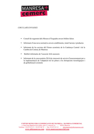 UNIÓ DE BOTIGUERS I COMERCIANTS DE MANRESA - MANRESA COMERCIAL
c/ Sant Joan Baptista de la Salle, núm.11, entresòl 1a - 08241 Manresa
Telèfons: 93 872 93 15 i 93 872 08 79 - Fax: 93 872 93 15 - ubicmanresa@ubicmanresa.com
www.ubicmanresa.com – www.manresacomercial.com
CIRCULARS ENVIADES:
• Consell de seguretat dels Mossos d’Esquadra envers bitllets falsos
• Informant d’una nova normativa envers establiments, instal!lacions i productes
• Informant de les accions del Fòrum econòmic de la Catalunya Central i de la
Cambra de Comerç de Manresa
• Butlletí informatiu de l’associat Arfe assessors
• Informant de la convocatòria 2014 de concessió de serveis d’assessorament per a
la implementació de l’adaptació de les pimes a les disrupcions tecnològiques i
de globalització existents
 