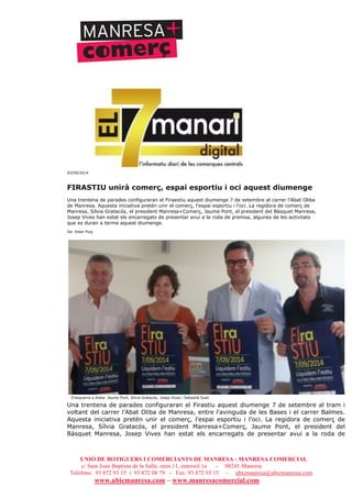 UNIÓ DE BOTIGUERS I COMERCIANTS DE MANRESA - MANRESA COMERCIAL
c/ Sant Joan Baptista de la Salle, núm.11, entresòl 1a - 08241 Manresa
Telèfons: 93 872 93 15 i 93 872 08 79 - Fax: 93 872 93 15 - ubicmanresa@ubicmanresa.com
www.ubicmanresa.com – www.manresacomercial.com
03/09/2014
FIRASTIU unirà comerç, espai esportiu i oci aquest diumenge
Una trentena de parades configuraran el Firaestiu aquest diumenge 7 de setembre al carrer l’Abat Oliba
de Manresa. Aquesta iniciativa pretén unir el comerç, l’espai esportiu i l’oci. La regidora de comerç de
Manresa, Sílvia Gratacós, el president Manresa+Comerç, Jaume Pont, el president del Bàsquet Manresa,
Josep Vives han estat els encarregats de presentar avui a la roda de premsa, algunes de les activitats
que es duran a terme aquest diumenge.
De: Ester Puig
D'esquerra a dreta: Jaume Pont, Sílvia Gratacós, Josep Vives i Sebastià Suet.
Una trentena de parades configuraran el Firastiu aquest diumenge 7 de setembre al tram i
voltant del carrer l’Abat Oliba de Manresa, entre l'avinguda de les Bases i el carrer Balmes.
Aquesta iniciativa pretén unir el comerç, l’espai esportiu i l’oci. La regidora de comerç de
Manresa, Sílvia Gratacós, el president Manresa+Comerç, Jaume Pont, el president del
Bàsquet Manresa, Josep Vives han estat els encarregats de presentar avui a la roda de
 