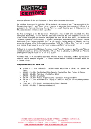 UNIÓ DE BOTIGUERS I COMERCIANTS DE MANRESA - MANRESA COMERCIAL
c/ Sant Joan Baptista de la Salle, núm.11, entresòl 1a - 08241 Manresa
Telèfons: 93 872 93 15 i 93 872 08 79 - Fax: 93 872 93 15 - ubicmanresa@ubicmanresa.com
www.ubicmanresa.com – www.manresacomercial.com
premsa, algunes de les activitats que es duran a terme aquest diumenge.
La regidora de comerç de Manresa, Sílvia Gratacós ha assegurat que “l’eix comercial de les
Bases està creixent” i que “és un comerç nou que té ganes de tirar endavant”. Pel que fa al
president de Manresa+Comerç, Jaume Pont ha agraït l’esforç que fa l’Ajuntament de
Manresa recolzant iniciatives com aquestes.
La Fira començarà a les 11 del matí i finalitzarà a les 22:30h amb Akustic2. Una Fira
carregada d’activitats, en què Pont ha destacat l’exhibició del Club Esportiu Equitació de
Sant Fruitós de Bages que oferiran passejades en poni per als més petits, una mostra de
“diversos nivells de Doma Clàssica” i diferents aspectes d’aquesta disciplina olímpica des de
la iniciació fins a l’alta competició, de 13 a 14h. A més, l’entitat esportiva Bàsquet Manresa
presentarà l’equip oficial de la nova temporada a l’ACB, de 19,30h a 21h. Fins i tot, hi haurà
una mostra de perruqueria que, tal i com ha assegurat Pont, “sorprendrà”.
Pel que fa al president del Bàsquet Manresa, Josep Vives ha assegurat que Manresa “és una
ciutat comercial que creix pels voltants”. Pel que fa a la ubicació, ha afirmat que “és una
gran oportunitat per situar-nos al cor de la ciutat”.
Com tota Fira, no hi faltaran les activitats infantils, música en directe, centres esportius que
oferiran classes d’esport dirigides... El Firastiu oferirà més de 12 hores d’activitats aptes per
a tots els públics.
Programa l'activitats de la Fira
• 11.00h – 13.00h: Activitats i demostracions esportives a càrrec de l'Ateneu les
Bases.
• 13.00h – 14.00h: Exhibició del Club Esportiu Equitació de Sant Fruitós de Bages
• 11.00h – 20.00h: Activitats infantils Món d'Oci
• 17.00h – 18.00h: Grup Cube
• 18.30h – 19.30h: Mostra de perruqueria a càrrec de Perruqueria Iztiar
• 19.30h – 21.00h: Presentació de l'equip de La Bruixa d'Or per a la nova temporada a
l’ACB
• Fins a les 21.00h: Música en directe amb Silenci Manresa
• 21.00h – 22.30h: Fi d'estiu amb Akustic2
 