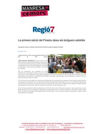 UNIÓ DE BOTIGUERS I COMERCIANTS DE MANRESA - MANRESA COMERCIAL
c/ Sant Joan Baptista de la Salle, núm.11, entresòl 1a - 08241 Manresa
Telèfons: 93 872 93 15 i 93 872 08 79 - Fax: 93 872 93 15 - ubicmanresa@ubicmanresa.com
www.ubicmanresa.com – www.manresacomercial.com
La primera edició del Firastiu deixa els botiguers satisfets
L'aposta per muntar un certamen comercial fora del centre ha tingut l'acceptació del públic
08.09.2014 | 07:55
L´afluència de públic a Firastiu va ser especialment notòria al matí i a
partir de mitja tarda j.e.
JORDI ESCUDÉ | MANRESA Es volia muntar un Fora
Estocs d'estiu i ubicar-lo fora del centre. I ha funcionat.
La primera edició del Firastiu que la UBIC de Manresa
va organitzar ahir al sector de les Bases per acomiadar
la temporada, va tenir una bona entrada, i en general
es va vendre.
Són les impressions que mostraven de forma
majoritària els comerciants presents a la fira. En total
en van ser 31, tots de Manresa, i per qüestions logístiques "vam haver de dir que no a tres o quatre més", explicava una de les
organitzadores del certamen i dinamitzadora de la UBIC de Manresa, Ester Boniquet. Vista l'experiència, tot apunta que l'any
que ve hi tornarà a haver un Firastiu.
Com a mínim és el que voldrien els comerciants consultats ahir per aquest diari, que valoraven el bon nivell de vendes del matí
i de darrera hora de la tarda. Fins i tot "diria que hem tingut més gent que al Fora Estocs, tot i que no hem fet tant calaix perquè
la roba d'hivern és més cara", deia Lluïsa Prunés, de Tennesse, "però ha anat bé i voldríem que es repetís". El mateix opinava
la seva germana, Anna Prunés, de Crac, perquè "s'ha venut bé, tot i que barat per la crisi".
El fet de marxar del centre també es valora bé per fer-ho de tant en tant. "Allà ja ens coneixen, i aquí ve gent nova, en part
també perquè la fira s'ha acompanyat d'activitats que porten gent de fora", apuntava Berta Puig, de Berta's Xocolat. Carme
Ferrer, de Teixits Ferrer Mora, també agraïa haver sortit del centre; "ens ha servit per descobrir aquest barri i perquè el barri
ens descobreixi a nosaltres".
 