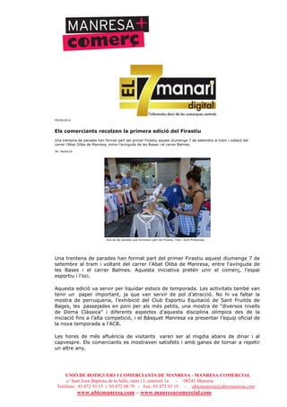 UNIÓ DE BOTIGUERS I COMERCIANTS DE MANRESA - MANRESA COMERCIAL
c/ Sant Joan Baptista de la Salle, núm.11, entresòl 1a - 08241 Manresa
Telèfons: 93 872 93 15 i 93 872 08 79 - Fax: 93 872 93 15 - ubicmanresa@ubicmanresa.com
www.ubicmanresa.com – www.manresacomercial.com
09/09/2014
Els comerciants recolzen la primera edició del Firastiu
Una trentena de parades han format part del primer Firastiu aquest diumenge 7 de setembre al tram i voltant del
carrer l’Abat Oliba de Manresa, entre l'avinguda de les Bases i el carrer Balmes.
De: Redacció
Una de les parades que formaven part del Firastiu. Foto: Jordi Preñanosa
Una trentena de parades han format part del primer Firastiu aquest diumenge 7 de
setembre al tram i voltant del carrer l’Abat Oliba de Manresa, entre l'avinguda de
les Bases i el carrer Balmes. Aquesta iniciativa pretén unir el comerç, l’espai
esportiu i l’oci.
Aquesta edició va servir per liquidar estocs de temporada. Les activitats també van
tenir un paper important, ja que van servir de pol d’atracció. No hi va faltar la
mostra de perruqueria, l’exhibició del Club Esportiu Equitació de Sant Fruitós de
Bages, les passejades en poni per als més petits, una mostra de “diversos nivells
de Doma Clàssica” i diferents aspectes d’aquesta disciplina olímpica des de la
iniciació fins a l’alta competició, i el Bàsquet Manresa va presentar l’equip oficial de
la nova temporada a l’ACB.
Les hores de més afluència de visitants varen ser al migdia abans de dinar i al
capvespre. Els comerciants es mostraven satisfets i amb ganes de tornar a repetir
un altre any.
 