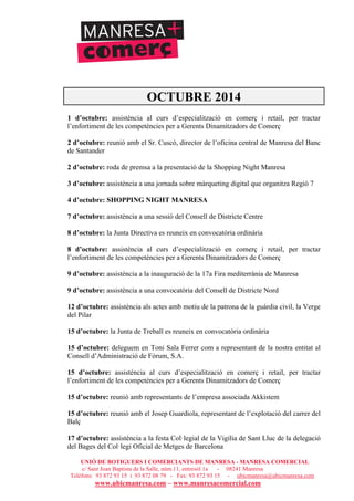 UNIÓ DE BOTIGUERS I COMERCIANTS DE MANRESA - MANRESA COMERCIAL
c/ Sant Joan Baptista de la Salle, núm.11, entresòl 1a - 08241 Manresa
Telèfons: 93 872 93 15 i 93 872 08 79 - Fax: 93 872 93 15 - ubicmanresa@ubicmanresa.com
www.ubicmanresa.com – www.manresacomercial.com
OCTUBRE 2014
1 d’octubre: assistència al curs d’especialització en comerç i retail, per tractar
l’enfortiment de les competències per a Gerents Dinamitzadors de Comerç
2 d’octubre: reunió amb el Sr. Cuscó, director de l’oficina central de Manresa del Banc
de Santander
2 d’octubre: roda de premsa a la presentació de la Shopping Night Manresa
3 d’octubre: assistència a una jornada sobre màrqueting digital que organitza Regió 7
4 d’octubre: SHOPPING NIGHT MANRESA
7 d’octubre: assistència a una sessió del Consell de Districte Centre
8 d’octubre: la Junta Directiva es reuneix en convocatòria ordinària
8 d’octubre: assistència al curs d’especialització en comerç i retail, per tractar
l’enfortiment de les competències per a Gerents Dinamitzadors de Comerç
9 d’octubre: assistència a la inauguració de la 17a Fira mediterrània de Manresa
9 d’octubre: assistència a una convocatòria del Consell de Districte Nord
12 d’octubre: assistència als actes amb motiu de la patrona de la guàrdia civil, la Verge
del Pilar
15 d’octubre: la Junta de Treball es reuneix en convocatòria ordinària
15 d’octubre: deleguem en Toni Sala Ferrer com a representant de la nostra entitat al
Consell d’Administració de Fòrum, S.A.
15 d’octubre: assistència al curs d’especialització en comerç i retail, per tractar
l’enfortiment de les competències per a Gerents Dinamitzadors de Comerç
15 d’octubre: reunió amb representants de l’empresa associada Akkistem
15 d’octubre: reunió amb el Josep Guardiola, representant de l’explotació del carrer del
Balç
17 d’octubre: assistència a la festa Col!legial de la Vigília de Sant Lluc de la delegació
del Bages del Col!legi Oficial de Metges de Barcelona
 