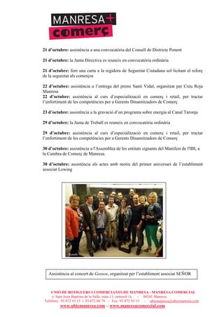 UNIÓ DE BOTIGUERS I COMERCIANTS DE MANRESA - MANRESA COMERCIAL
c/ Sant Joan Baptista de la Salle, núm.11, entresòl 1a - 08241 Manresa
Telèfons: 93 872 93 15 i 93 872 08 79 - Fax: 93 872 93 15 - ubicmanresa@ubicmanresa.com
www.ubicmanresa.com – www.manresacomercial.com
21 d’octubre: assistència a una convocatòria del Consell de Districte Ponent
21 d’octubre: la Junta Directiva es reuneix en convocatòria ordinària
21 d’octubre: fem una carta a la regidora de Seguretat Ciutadana sol!licitant el reforç
de la seguretat als comerços
22 d’octubre: assistència a l’entrega del premi Santi Vidal, organitzat per Creu Roja
Manresa
22 d’octubre: assistència al curs d’especialització en comerç i retail, per tractar
l’enfortiment de les competències per a Gerents Dinamitzadors de Comerç
23 d’octubre: assistència a la gravació d’un programa sobre energia al Canal Taronja
29 d’octubre: la Junta de Treball es reuneix en convocatòria ordinària
29 d’octubre: assistència al curs d’especialització en comerç i retail, per tractar
l’enfortiment de les competències per a Gerents Dinamitzadors de Comerç
30 d’octubre: assistència a l'Assemblea de les entitats signants del Manifest de l'IBI, a
la Cambra de Comerç de Manresa.
30 d’octubre: assistència als actes amb motiu del primer aniversari de l’establiment
associat Lowing
Assistència al concert de Gossos, organitzat per l’establiment associat SEÑOR
 