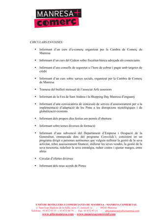 UNIÓ DE BOTIGUERS I COMERCIANTS DE MANRESA - MANRESA COMERCIAL
c/ Sant Joan Baptista de la Salle, núm.11, entresòl 1a - 08241 Manresa
Telèfons: 93 872 93 15 i 93 872 08 79 - Fax: 93 872 93 15 - ubicmanresa@ubicmanresa.com
www.ubicmanresa.com – www.manresacomercial.com
CIRCULARS ENVIADES:
• Informant d’un curs d’e-comerç organitzat per la Cambra de Comerç de
Manresa
• Informant d’un curs del Cedem sobre fiscalitat bàsica adreçada als comerciants
• Informant d’uns consells de seguretat a l’hora de cobrar i pagar amb targetes de
crèdit
• Informant d’un curs sobre xarxes socials, organitzat per la Cambra de Comerç
de Manresa
• Tramesa del butlletí mensual de l’associat Arfe assessors
• Informant de la Fira de Sant Andreu i la Shopping Day Manresa d’enguany
• Informant d’una convocatòria de concessió de serveis d’assessorament per a la
implementació d’adaptació de les Pime a les disrupcions tecnològiques i de
globalització existents
• Informant dels propers dies festius am permís d’obertura
• Informant sobre temes diversos de formació
• Informant d’una subvenció del Departament d’Empresa i Ocupació de la
Generalitat, emmarcada dins del programa Consolida’t, consistent en un
programa dirigit a persones autònomes que vulguin millorar la gestió de la seva
activitat, rebre assessorament financer, millorar les seves vendes, la gestió de la
seva tresoreria, redefinir la seva estratègia, reduir costos i ajustar marges, entre
altres
• Circular d’ofertes diverses
• Informant dels nous acords de Pimec
 