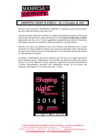 UNIÓ DE BOTIGUERS I COMERCIANTS DE MANRESA - MANRESA COMERCIAL
c/ Sant Joan Baptista de la Salle, núm.11, entresòl 1a - 08241 Manresa
Telèfons: 93 872 93 15 i 93 872 08 79 - Fax: 93 872 93 15 - ubicmanresa@ubicmanresa.com
www.ubicmanresa.com – www.manresacomercial.com
SHOPPING NIGHT MANRESA – Ds. 4 d’octubre de 2014
Per tercer any consecutiu, MANRESA+COMERÇ va organitzar aquest esdeveniment,
una fira comercial nocturna amb molt d’èxit.
Aquesta promoció comercial vol donar al visitant l’oportunitat de conèixer l’activitat de
cada comerç del centre de la ciutat; aprofitar per fer una avanç de temporada en moda,
degustacions de vins, caves i licors, suggeriments gastronòmics per part de l’hostaleria,
descomptes, promocions comercials, actuacions musicals i un llarg etcètera.
Manresa vol marcar una diferencia com a fira nocturna, una diferència com a centre
comercial i de ciutat capital de comarca. Els comerços hi participen amb l’objectiu que
el comerç de la ciutat te iniciativa d’entreteniment i visió econòmica del que pot suposar
un esdeveniment com aquest.
La imatge i la participació de tots els comerços any rere any ens va donar un ressò de
ciutat comercial actual i emprenedora. Els comerços que participen poden obrir portes
fins les 12 de la nit. Manresa+Comerç, organitza i supervisa les accions de dinamització
i facilita assessorament, únicament pels establiments inscrits, de les accions que
organitzin els botiguers en el seu tram de carrer o vorera.
 