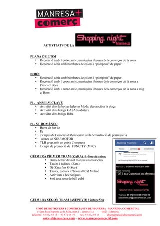 UNIÓ DE BOTIGUERS I COMERCIANTS DE MANRESA - MANRESA COMERCIAL
c/ Sant Joan Baptista de la Salle, núm.11, entresòl 1a - 08241 Manresa
Telèfons: 93 872 93 15 i 93 872 08 79 - Fax: 93 872 93 15 - ubicmanresa@ubicmanresa.com
www.ubicmanresa.com – www.manresacomercial.com
ACTIVITATS DE LA
PLANA DE L’OM
• Decoració amb 1 cotxe antic, maniquins i bosses dels comerços de la zona
• Decoració aèria amb bombetes de colors i “pompons” de paper
BORN
• Decoració aèria amb bombetes de colors i “pompons” de paper
• Decoració amb 1 cotxe antic, maniquins i bosses dels comerços de la zona a
l’inici c/ Born
• Decoració amb 1 cotxe antic, maniquins i bosses dels comerços de la zona a mig
c/ Born
PL. ANSELM CLAVÉ
• Activitat dins la botiga Iglesias Moda, decoració a la plaça
• Activitat dins botiga CASAS sabaters
• Activitat dins botiga Biba
PL. ST DOMÈNEC
• Barra de bar de
• Dj
• 2 carpes de Comercial Montserrat, amb demostració de perruqueria
• cotxes de NOU MOTOR
• TLB grup amb un cotxe d’empresa
• 1 carpa de promoció de FUNCITY (M+C)
GUIMERÀ PRIMER TRAM (ZARA) A ritme de salsa:
• Barra de bar davant marquesina bus/Zara
• Taules i cadires (Zara)
• Dj (Zara fins G-Star)
• Taules, cadires i Photocall Cal Moliné
• Activitats a les botigues
• Serà una zona de ball cubà
GUIMERÀ SEGON TRAM (ASEPEYO) VintageFest
 