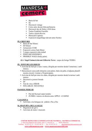 UNIÓ DE BOTIGUERS I COMERCIANTS DE MANRESA - MANRESA COMERCIAL
c/ Sant Joan Baptista de la Salle, núm.11, entresòl 1a - 08241 Manresa
Telèfons: 93 872 93 15 i 93 872 08 79 - Fax: 93 872 93 15 - ubicmanresa@ubicmanresa.com
www.ubicmanresa.com – www.manresacomercial.com
• Barra de bar
• Dj
• Decoració vintage
• Cotxe antic davant Júlia perfumeria
• Decoració des de Señor a SG4 dona
• Taules Frankfurt Farolillo
• Taula a Joieria Rovira
• Photocall Copèrnic
• Exposició maquillatge (davant antic Oysho)
PL CRIST REI
• Barra de bar Silenci
• DJ Silenci
• Actuacions CUBE
• Exposició cotxes Sala Motor
• 3 carpes exposició roba treball
• PERFUMS SININIMUS
• PRODIGY NAILS (body paint)
Al c/ Àngel Guimerà davant Llibreria Terra: carpes de botiga TERRA
PL FONT DE LES OQUES
• Activitat de ball per a nens i nenes, dirigida per monitor desde l’entarimat, i amb
música.
• Demostració cursa amb obstacles com palets, bales de palla, (s'adjunta planell-
mostra circuit). Limitat a 30 participants.
• Activitat de ball per totes les edats, dirigida per monitor desde la tarima i amb
música
• Decoració a joieria Estrada
• DJ
• Tast de vins a SIBAR
• INFLABLES INFANTILS
PASSEIG PERE III
• Pati del Kursaal sopar temàtic
• ZUMBA i músics en directa entre APPLE i CASINO
CASANOVA
• Activitats a les botigues de cokkito i Pas a Pas
St. JOAN BTA. DE LA SALLE
• Degustació de gin’s
• Activitats de teatre i musicals
 