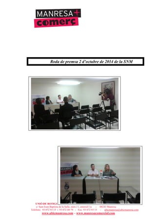 UNIÓ DE BOTIGUERS I COMERCIANTS DE MANRESA - MANRESA COMERCIAL
c/ Sant Joan Baptista de la Salle, núm.11, entresòl 1a - 08241 Manresa
Telèfons: 93 872 93 15 i 93 872 08 79 - Fax: 93 872 93 15 - ubicmanresa@ubicmanresa.com
www.ubicmanresa.com – www.manresacomercial.com
Roda de premsa 2 d’octubre de 2014 de la SNM
 