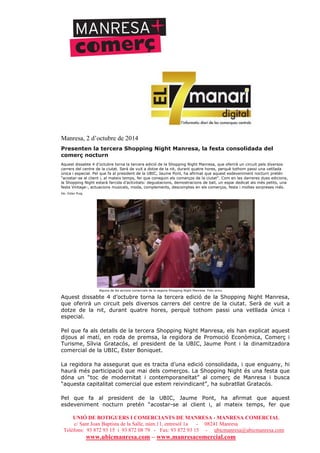 UNIÓ DE BOTIGUERS I COMERCIANTS DE MANRESA - MANRESA COMERCIAL
c/ Sant Joan Baptista de la Salle, núm.11, entresòl 1a - 08241 Manresa
Telèfons: 93 872 93 15 i 93 872 08 79 - Fax: 93 872 93 15 - ubicmanresa@ubicmanresa.com
www.ubicmanresa.com – www.manresacomercial.com
Manresa, 2 d’octubre de 2014
Presenten la tercera Shopping Night Manresa, la festa consolidada del
comerç nocturn
Aquest dissabte 4 d’octubre torna la tercera edició de la Shopping Night Manresa, que oferirà un circuit pels diversos
carrers del centre de la ciutat. Serà de vuit a dotze de la nit, durant quatre hores, perquè tothom passi una vetllada
única i especial. Pel que fa al president de la UBIC, Jaume Pont, ha afirmat que aquest esdeveniment nocturn pretén
“acostar-se al client i, al mateix temps, fer que coneguin els comerços de la ciutat”. Com en les darreres dues edicions,
la Shopping Night estarà farcida d’activitats: degustacions, demostracions de ball, un espai dedicat als més petits, una
festa Vintage-, actuacions musicals, moda, complements, descomptes en els comerços, festa i moltes sorpreses més.
De: Ester Puig
Alguna de les accions comercials de la segona Shopping Night Manresa. Foto arxiu
Aquest dissabte 4 d’octubre torna la tercera edició de la Shopping Night Manresa,
que oferirà un circuit pels diversos carrers del centre de la ciutat. Serà de vuit a
dotze de la nit, durant quatre hores, perquè tothom passi una vetllada única i
especial.
Pel que fa als detalls de la tercera Shopping Night Manresa, els han explicat aquest
dijous al matí, en roda de premsa, la regidora de Promoció Econòmica, Comerç i
Turisme, Sílvia Gratacós, el president de la UBIC, Jaume Pont i la dinamitzadora
comercial de la UBIC, Ester Boniquet.
La regidora ha assegurat que es tracta d’una edició consolidada, i que enguany, hi
haurà més participació que mai dels comerços. La Shopping Night és una festa que
dóna un “toc de modernitat i contemporaneïtat” al comerç de Manresa i busca
“aquesta capitalitat comercial que estem reivindicant”, ha subratllat Gratacós.
Pel que fa al president de la UBIC, Jaume Pont, ha afirmat que aquest
esdeveniment nocturn pretén “acostar-se al client i, al mateix temps, fer que
 