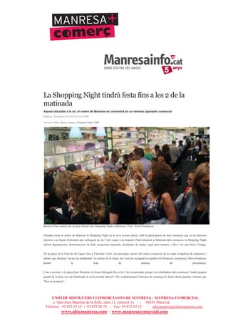 UNIÓ DE BOTIGUERS I COMERCIANTS DE MANRESA - MANRESA COMERCIAL
c/ Sant Joan Baptista de la Salle, núm.11, entresòl 1a - 08241 Manresa
Telèfons: 93 872 93 15 i 93 872 08 79 - Fax: 93 872 93 15 - ubicmanresa@ubicmanresa.com
www.ubicmanresa.com – www.manresacomercial.com
La Shopping Night tindrà festa fins a les 2 de la
matinada
Aquest dissabte a la nit, el centre de Manresa es convertirà en un immens aparador comercial
Redacció | Actualitzat el 02/10/2014 a les 20:09h
Arxivat a: Fires i festes, comerç, Shopping Night, UBIC
Interior d'un comerç ple de gent durant una Shopping Night a Manresa. Foto: Jordi Preñanosa
Dissabte torna al centre de Manresa la Shopping Night en la seva tercera edició, amb la participació de més comerços que en les darreres
edicions i un horari d'obertura que s'allargarà de les 8 del vespre a la mitjanit. Paral!lelament a l'obertura dels comerços, la Shopping Night
oferirà degustacions, demostracions de ball, actuacions musicals, desfilades de moda, espai pels menuts, i fins i tot una festa Vintage.
De la plaça de la Font de les Oques fins a l'Anselm Clavé, els principals carrers del centre comercial de la ciutat s'ompliran de propostes i
ofertes que donaran "un toc de modernitat" al comerç de la ciutat, tal i com ha assegurat la regidora de Promoció econòmica, Sílvia Gratacós,
durant la roda de premsa de presentació.
Com a novetat, a la plaça Sant Domènec la festa s'allargarà fins a les 2 de la matinada, perquè els treballadors dels comerços "també puguin
gaudir de la festa un cop finalitzada la seva jornada laboral". Per complementar l'obertura de comerços hi haurà dotze parades externes per
"lluir el producte".
 