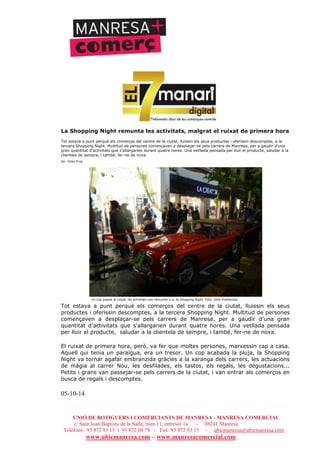 UNIÓ DE BOTIGUERS I COMERCIANTS DE MANRESA - MANRESA COMERCIAL
c/ Sant Joan Baptista de la Salle, núm.11, entresòl 1a - 08241 Manresa
Telèfons: 93 872 93 15 i 93 872 08 79 - Fax: 93 872 93 15 - ubicmanresa@ubicmanresa.com
www.ubicmanresa.com – www.manresacomercial.com
La Shopping Night remunta les activitats, malgrat el ruixat de primera hora
Tot estava a punt perquè els comerços del centre de la ciutat, lluïssin els seus productes i oferissin descomptes, a la
tercera Shopping Night. Multitud de persones començaven a desplaçar-se pels carrers de Manresa, per a gaudir d’una
gran quantitat d’activitats que s’allargarien durant quatre hores. Una vetllada pensada per lluir el producte, saludar a la
clientela de sempre, i també, fer-ne de nova.
De: Ester Puig
Un cop passat el ruixat, les activitats van remuntar a la 3a Shopping Night. Foto: Jordi Preñanosa
Tot estava a punt perquè els comerços del centre de la ciutat, lluïssin els seus
productes i oferissin descomptes, a la tercera Shopping Night. Multitud de persones
començaven a desplaçar-se pels carrers de Manresa, per a gaudir d’una gran
quantitat d’activitats que s’allargarien durant quatre hores. Una vetllada pensada
per lluir el producte, saludar a la clientela de sempre, i també, fer-ne de nova.
El ruixat de primera hora, però, va fer que moltes persones, marxessin cap a casa.
Aquell qui tenia un paraigua, era un tresor. Un cop acabada la pluja, la Shopping
Night va tornar agafar embranzida gràcies a la xaranga dels carrers, les actuacions
de màgia al carrer Nou, les desfilades, els tastos, els regals, les degustacions...
Petits i grans van passejar-se pels carrers de la ciutat, i van entrar als comerços en
busca de regals i descomptes.
05-10-14
 