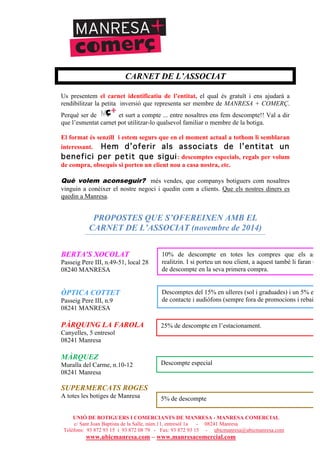 UNIÓ DE BOTIGUERS I COMERCIANTS DE MANRESA - MANRESA COMERCIAL
c/ Sant Joan Baptista de la Salle, núm.11, entresòl 1a - 08241 Manresa
Telèfons: 93 872 93 15 i 93 872 08 79 - Fax: 93 872 93 15 - ubicmanresa@ubicmanresa.com
www.ubicmanresa.com – www.manresacomercial.com
CARNET DE L’ASSOCIAT
Us presentem el carnet identificatiu de l’entitat, el qual és gratuït i ens ajudarà a
rendibilitzar la petita inversió que representa ser membre de MANRESA + COMERÇ.
Perquè ser de et surt a compte ... entre nosaltres ens fem descompte!! Val a dir
que l’esmentat carnet pot utilitzar-lo qualsevol familiar o membre de la botiga.
El format és senzill i estem segurs que en el moment actual a tothom li semblaran
interessant. Hem d’oferir als associats de l’entitat un
benefici per petit que sigui: descomptes especials, regals per volum
de compra, obsequis si porten un client nou a casa nostra, etc.
Què volem aconseguir? més vendes, que companys botiguers com nosaltres
vinguin a conèixer el nostre negoci i quedin com a clients. Que els nostres diners es
quedin a Manresa.
PROPOSTES QUE S’OFEREIXEN AMB EL
CARNET DE L’ASSOCIAT (novembre de 2014)
BERTA'S XOCOLAT
Passeig Pere III, n.49-51, local 28
08240 MANRESA
ÒPTICA COTTET
Passeig Pere III, n.9
08241 MANRESA
PÀRQUING LA FAROLA
Canyelles, 5 entresol
08241 Manresa
MÀRQUEZ
Muralla del Carme, n.10-12
08241 Manresa
SUPERMERCATS ROGES
A totes les botiges de Manresa
10% de descompte en totes les compres que els asso
realitzin. I si porteu un nou client, a aquest també li faran un
de descompte en la seva primera compra.
Descomptes del 15% en ulleres (sol i graduades) i un 5% en l
de contacte i audiòfons (sempre fora de promocions i rebaixes
25% de descompte en l’estacionament.
Descompte especial
5% de descompte
 