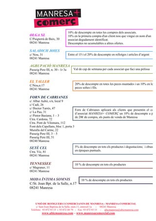 UNIÓ DE BOTIGUERS I COMERCIANTS DE MANRESA - MANRESA COMERCIAL
c/ Sant Joan Baptista de la Salle, núm.11, entresòl 1a - 08241 Manresa
Telèfons: 93 872 93 15 i 93 872 08 79 - Fax: 93 872 93 15 - ubicmanresa@ubicmanresa.com
www.ubicmanresa.com – www.manresacomercial.com
OLGA XL
C/Puigterrà de Baix, 30
08241 Manresa
SALADICH JOIES
c/ Nou, 31
08241 Manresa
AGRUPACIÓ MANRESA
Passeig Pere III, n. 30 - 1r 3a
08241 Manresa
EL TALLER
C/Nou,n.17
08241 Manresa
FORN DE CABRIANES
c/ Albar Aaltó, s/n, local 9
c/ Cadí, 26
c/ Doctor Tarrés, 47
c/ La Pau, 31
c/ Pintor Basiana, 1 – 3
Ctra. Cardona, 72
Ctra. Pont de Vilomara, 112
Font dels Capellans, bloc 1, porta 3
Muralla del Carme, 22
Passeig Pere III, 3 – 5
Passeig Pere III, 51
08240 Manresa
SETÈ CEL
Ctra. Vic, 81
08241 Manresa
TENNESSEE
c/ Magraner, 11
08241 Manresa
MODA ÍNTIMA SOMNIS
C/St. Joan Bpt. de la Salle, n.17
08241 Manresa
Entre el 15 i el 20% de descompte en rellotges i articles d’argent
Val de cap de setmana per cada associat que faci una pòlissa
20% de descompte en totes les peces muntades i un 10% en les
peces soltes i fils.
Forn de Cabrianes aplicarà als clients que presentin el carne
d’associat MANRESA+ COMERÇ un 10% de descompte a part
de 20" de compra, als punts de venda de Manresa
5% de descompte en tots els productes i degustacions; i obsequi
en èpoques puntuals.
10 % de descompte en tots els productes
10 % de descompte en tots els productes
10% de descompte en totes les compres dels associats.
10% en la primera compra d'un client nou que vingui en nom d'un
associat degudament identificat.
Descomptes no acumulables a altres ofertes.
 