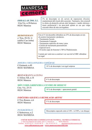 UNIÓ DE BOTIGUERS I COMERCIANTS DE MANRESA - MANRESA COMERCIAL
c/ Sant Joan Baptista de la Salle, núm.11, entresòl 1a - 08241 Manresa
Telèfons: 93 872 93 15 i 93 872 08 79 - Fax: 93 872 93 15 - ubicmanresa@ubicmanresa.com
www.ubicmanresa.com – www.manresacomercial.com
OBRALLAR 2000, S.L.
Ctra.Vic, n.20-baixos
08241 Manresa
HEDONISMAIN
c/ Nou, 28-34, 1r
(edifici Can Jorba)
08241 Manresa
JOIERIA I RELLOTGERIA COPÈRNIC
C/Guimerà, n.49
08241 MANRESA
RESTAURANT LA CUINA
C/Alfons XII, n.18
08241 Manresa
MÓN VERD JARDINERIA i CENTRE DE DISSENY
Ctra. Vic, 25-31
08241 Manresa
INDÚSTRIA GRÀFICA I RETOLACIO ARTFIC
C/Tres Roures, n.6
08241 Manresa
PUIGBERTRAN
C/Sobrerroca, n.2
08241 MANRESA
5% de descompte en els serveis de reparacions d'avaries i
manteniment dels locals dels associats. Tanmateix, fem extensible
la oferta als domicilis privats dels botiguers i també oferirem un
tracte preferencial i un preu molt ajustat en cas que vulguin
executar obres de més envergadura.
Fins el 31 de desembre obtindran un 25% de descompte en tots
els nostres tractaments i productes.
- Tractaments Facials
- Tractaments Corporals
- Tractaments específics de mans i peus
- Còctels de tractaments personalitzats
- Especial nuvis
- El nostre espai de benestar L’SPA d’Hedonismain.
I només per venir-nos a conèixer i ser soci de la UBIC obtindran
un regal.
10 % de descompte i un regal sorpresa
8 % de descompte
10 % de descompte + aparcament gratuït
5 % de descompte
Descomptes especials entre el 10% i el 50%, i un obsequi
 