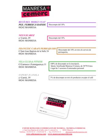UNIÓ DE BOTIGUERS I COMERCIANTS DE MANRESA - MANRESA COMERCIAL
c/ Sant Joan Baptista de la Salle, núm.11, entresòl 1a - 08241 Manresa
Telèfons: 93 872 93 15 i 93 872 08 79 - Fax: 93 872 93 15 - ubicmanresa@ubicmanresa.com
www.ubicmanresa.com – www.manresacomercial.com
RECÓ DEL MOBLE USAT
PGE. FERRER 24 BAIXOS
08242 MANRESA
NEUS SUAREZ
c/ Carrió, 29
08241 MANRESA
FRANCESC CARAFI PERRUQUERS
C/Sant Joan Baptista de la Salle 24
08241 MANRESA
VELA CLUB & FITNESS
C/Carrasco i Formiguera,n.11
08241 MANRESA
EXPERT JUANOLA
c/ Carrió, 19
08241 MANRESA
Descompte del 10%
Descompte del 10%
Descompte del 10% en tots els serveis de
perruqueria,
tots els dimarts, dimecres i dijous.
100% de descompte en la inscripció,
Quota bonificada Manresa+Comerç, de 38'79 "/mes
i regal de 3 sessions d’entrenador personal
3% de descompte en tots els productes excepte el cafè
 