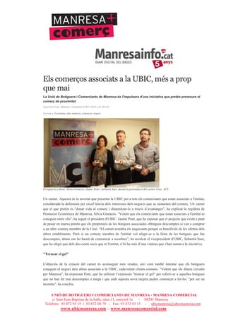 UNIÓ DE BOTIGUERS I COMERCIANTS DE MANRESA - MANRESA COMERCIAL
c/ Sant Joan Baptista de la Salle, núm.11, entresòl 1a - 08241 Manresa
Telèfons: 93 872 93 15 i 93 872 08 79 - Fax: 93 872 93 15 - ubicmanresa@ubicmanresa.com
www.ubicmanresa.com – www.manresacomercial.com
Els comerços associats a la UBIC, més a prop
que mai
La Unió de Botiguers i Comerciants de Manresa és l'impulsora d'una iniciativa que pretén promoure el
comerç de proximitat
Aina Font Torra , Manresa | Actualitzat el 06/11/2014 a les 20:31h
Arxivat a: Economia, ubic manresa, comerços, negoci
D'esquerra a dreta: Sílvia Gratacós, Jaume Pont i Sebastià Suet, durant la presentació del carnet. Foto: AFT.
Un carnet. Aquesta és la novetat que presenta la UBIC per a tots els comerciants que estan associats a l'entitat,
considerada la defensora per excel!lència dels interessos dels negocis que se sustenten del comerç. Un carnet
que el que pretén és "donar vida al comerç i dinamitzar-lo a través d’avantatges", ha explicat la regidora de
Promoció Econòmica de Manresa, Sílvia Gratacós. "Volem que els comerciants que estan associats a l'entitat es
coneguin entre ells", ha seguit el president d'UBIC, Jaume Pont, que ha exposat que el projecte que s'està a punt
de posar en marxa pretén que els propietaris de les botigues associades obtinguin descomptes si van a comprar
a un altre comerç membre de la Unió. "El carnet acredita els negociants perquè es beneficiïn de les ofertes dels
altres establiments. Però si un comerç membre de l'entitat vol afegir-se a la llista de les botigues que fan
descomptes, abans ens ho haurà de comunicar a nosaltres”, ha recalcat el vicepresident d'UBIC, Sebastià Suet,
que ha afegit que dels dos-cents socis que té l'entitat, n’hi ha més d’una vintena que s'han sumat a la iniciativa.
"Trencar el gel"
L'objectiu de la creació del carnet és aconseguir més vendes, així com també intentar que els botiguers
coneguin el negoci dels altres associats a la UBIC, esdevenint clients comuns. "Volem que els diners circulin
per Manresa", ha expressat Pont, que ha utilitzat l’expressió "trencar el gel" per referir-se a aquelles botigues
que no han fet mai descomptes a ningú i que amb aquesta nova targeta poden començar a fer-ho: "pot ser un
incentiu", ha conclòs.
 
