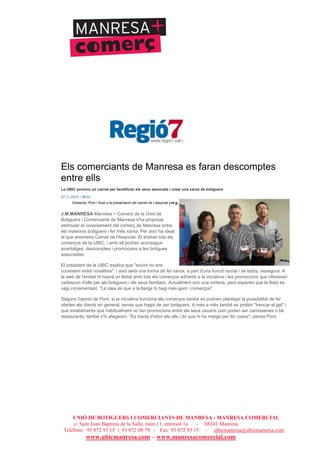 UNIÓ DE BOTIGUERS I COMERCIANTS DE MANRESA - MANRESA COMERCIAL
c/ Sant Joan Baptista de la Salle, núm.11, entresòl 1a - 08241 Manresa
Telèfons: 93 872 93 15 i 93 872 08 79 - Fax: 93 872 93 15 - ubicmanresa@ubicmanresa.com
www.ubicmanresa.com – www.manresacomercial.com
Els comerciants de Manresa es faran descomptes
entre ells
La UBIC promou un carnet per beneficiar els seus associats i crear una xarxa de botiguers
07.11.2014 | 08:01
Gratacós, Pont i Suet a la presentació del carnet de l´associat j.m.g.
J.M.MANRESA Manresa + Comerç de la Unió de
Botiguers i Comerciants de Manresa s'ha proposat
estimular el coneixement del comerç de Manresa entre
els mateixos botiguers i fer més xarxa. Per això ha ideat
el que anomena Carnet de l'Associat. El tindran tots els
comerços de la UBIC, i amb ell podran aconseguir
avantatges, descomptes i promocions a les botigues
associades.
El president de la UBIC explica que "sovint no ens
coneixem entre nosaltres", i això serà una forma de fer xarxa, a part d'una funció social i de lobby, assegura. A
la web de l'entitat hi haurà un llistat amb tots els comerços adherits a la iniciativa i les promocions que ofereixen
cadascun d'ells per als botiguers i els seus familiars. Actualment són una vintena, però esperen que la llista es
vagi incrementant. "La idea és que a la llarga hi hagi més gent i comerços".
Segons l'opinió de Pont, si la iniciativa funciona els comerços també es podrien plantejar la possibilitat de fer
ofertes als clients en general, sense que hagin de ser botiguers. A més a més també es pretén "trencar el gel" i
que establiments que habitualment no fan promocions entre els seus usuaris com poden ser carnisseries o bé
restaurants, també s'hi afegeixin. "Es tracta d'obrir els ulls i dir que hi ha marge per fer coses", pensa Pont.
 