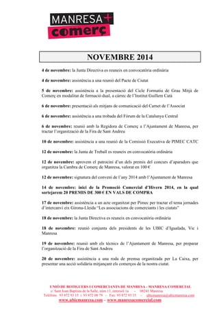 UNIÓ DE BOTIGUERS I COMERCIANTS DE MANRESA - MANRESA COMERCIAL
c/ Sant Joan Baptista de la Salle, núm.11, entresòl 1a - 08241 Manresa
Telèfons: 93 872 93 15 i 93 872 08 79 - Fax: 93 872 93 15 - ubicmanresa@ubicmanresa.com
www.ubicmanresa.com – www.manresacomercial.com
NOVEMBRE 2014
4 de novembre: la Junta Directiva es reuneix en convocatòria ordinària
4 de novembre: assistència a una reunió del Pacte de Ciutat
5 de novembre: assistència a la presentació del Cicle Formatiu de Grau Mitjà de
Comerç en modalitat de formació dual, a càrrec de l’Institut Guillem Catà
6 de novembre: presentació als mitjans de comunicació del Carnet de l’Associat
6 de novembre: assistència a una trobada del Fòrum de la Catalunya Central
6 de novembre: reunió amb la Regidora de Comerç a l’Ajuntament de Manresa, per
tractar l’organització de la Fira de Sant Andreu
10 de novembre: assistència a una reunió de la Comissió Executiva de PIMEC CATC
12 de novembre: la Junta de Treball es reuneix en convocatòria ordinària
12 de novembre: aprovem el patrocini d’un dels premis del concurs d’aparadors que
organitza la Cambra de Comerç de Manresa, valorat en 100 "
12 de novembre: signatura del conveni de l’any 2014 amb l’Ajuntament de Manresa
14 de novembre: inici de la Promoció Comercial d’Hivern 2014, en la qual
sortejarem 20 PREMIS DE 300 ! EN VALS DE COMPRA
17 de novembre: assistència a un acte organitzat per Pimec per tractar el tema jornades
d’intercanvi eix Girona-Lleida “Les associacions de comerciants i les ciutats”
18 de novembre: la Junta Directiva es reuneix en convocatòria ordinària
18 de novembre: reunió conjunta dels presidents de les UBIC d’Igualada, Vic i
Manresa
19 de novembre: reunió amb els tècnics de l’Ajuntament de Manresa, per preparar
l’organització de la Fira de Sant Andreu
20 de novembre: assistència a una roda de premsa organitzada per La Caixa, per
presentar una acció solidària mitjançant els comerços de la nostra ciutat.
 