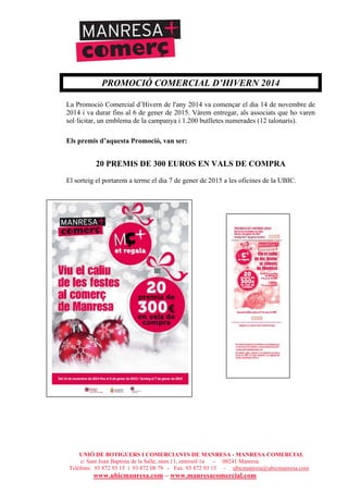 UNIÓ DE BOTIGUERS I COMERCIANTS DE MANRESA - MANRESA COMERCIAL
c/ Sant Joan Baptista de la Salle, núm.11, entresòl 1a - 08241 Manresa
Telèfons: 93 872 93 15 i 93 872 08 79 - Fax: 93 872 93 15 - ubicmanresa@ubicmanresa.com
www.ubicmanresa.com – www.manresacomercial.com
PROMOCIÓ COMERCIAL D’HIVERN 2014
La Promoció Comercial d’Hivern de l'any 2014 va començar el dia 14 de novembre de
2014 i va durar fins al 6 de gener de 2015. Vàrem entregar, als associats que ho varen
sol!licitar, un emblema de la campanya i 1.200 butlletes numerades (12 talonaris).
Els premis d’aquesta Promoció, van ser:
20 PREMIS DE 300 EUROS EN VALS DE COMPRA
El sorteig el portarem a terme el dia 7 de gener de 2015 a les oficines de la UBIC.
 