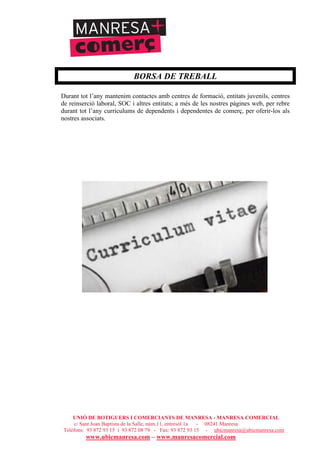 UNIÓ DE BOTIGUERS I COMERCIANTS DE MANRESA - MANRESA COMERCIAL
c/ Sant Joan Baptista de la Salle, núm.11, entresòl 1a - 08241 Manresa
Telèfons: 93 872 93 15 i 93 872 08 79 - Fax: 93 872 93 15 - ubicmanresa@ubicmanresa.com
www.ubicmanresa.com – www.manresacomercial.com
BORSA DE TREBALL
Durant tot l’any mantenim contactes amb centres de formació, entitats juvenils, centres
de reinserció laboral, SOC i altres entitats; a més de les nostres pàgines web, per rebre
durant tot l’any currículums de dependents i dependentes de comerç, per oferir-los als
nostres associats.
 