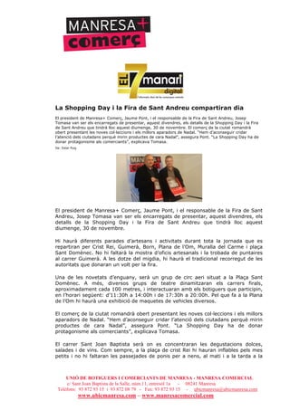 UNIÓ DE BOTIGUERS I COMERCIANTS DE MANRESA - MANRESA COMERCIAL
c/ Sant Joan Baptista de la Salle, núm.11, entresòl 1a - 08241 Manresa
Telèfons: 93 872 93 15 i 93 872 08 79 - Fax: 93 872 93 15 - ubicmanresa@ubicmanresa.com
www.ubicmanresa.com – www.manresacomercial.com
La Shopping Day i la Fira de Sant Andreu compartiran dia
El president de Manresa+ Comerç, Jaume Pont, i el responsable de la Fira de Sant Andreu, Josep
Tomasa van ser els encarregats de presentar, aquest divendres, els detalls de la Shopping Day i la Fira
de Sant Andreu que tindrà lloc aquest diumenge, 30 de novembre. El comerç de la ciutat romandrà
obert presentant les noves col!leccions i els millors aparadors de Nadal. “Hem d’aconseguir cridar
l’atenció dels ciutadans perquè mirin productes de cara Nadal”, assegura Pont. “La Shopping Day ha de
donar protagonisme als comerciants”, explicava Tomasa.
De: Ester Puig
El president de Manresa+ Comerç, Jaume Pont, i el responsable de la Fira de Sant
Andreu, Josep Tomasa van ser els encarregats de presentar, aquest divendres, els
detalls de la Shopping Day i la Fira de Sant Andreu que tindrà lloc aquest
diumenge, 30 de novembre.
Hi haurà diferents parades d’artesans i activitats durant tota la jornada que es
repartiran per Crist Rei, Guimerà, Born, Plana de l’Om, Muralla del Carme i plaça
Sant Domènec. No hi faltarà la mostra d’oficis artesanals i la trobada de puntaires
al carrer Guimerà. A les dotze del migdia, hi haurà el tradicional recorregut de les
autoritats que donaran un volt per la fira.
Una de les novetats d’enguany, serà un grup de circ aeri situat a la Plaça Sant
Domènec. A més, diversos grups de teatre dinamitzaran els carrers firals,
aproximadament cada 100 metres, i interactuaran amb els botiguers que participin,
en l’horari següent: d’11:30h a 14:00h i de 17:30h a 20:00h. Pel que fa a la Plana
de l’Om hi haurà una exhibició de maquetes de vehicles diversos.
El comerç de la ciutat romandrà obert presentant les noves col!leccions i els millors
aparadors de Nadal. “Hem d’aconseguir cridar l’atenció dels ciutadans perquè mirin
productes de cara Nadal”, assegura Pont. “La Shopping Day ha de donar
protagonisme als comerciants”, explicava Tomasa.
El carrer Sant Joan Baptista serà on es concentraran les degustacions dolces,
salades i de vins. Com sempre, a la plaça de crist Rei hi hauran inflables pels mes
petits i no hi faltaran les passejades de ponis per a nens, al mati i a la tarda a la
 