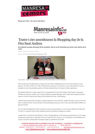 UNIÓ DE BOTIGUERS I COMERCIANTS DE MANRESA - MANRESA COMERCIAL
c/ Sant Joan Baptista de la Salle, núm.11, entresòl 1a - 08241 Manresa
Telèfons: 93 872 93 15 i 93 872 08 79 - Fax: 93 872 93 15 - ubicmanresa@ubicmanresa.com
www.ubicmanresa.com – www.manresacomercial.com
Plana de l’Om i al carrer del Born.
Teatre i circ amenitzaran la Shopping day de la
Fira Sant Andreu
Se celebrarà el proper diumenge 30 de novembre, amb un munt d'activitats als carrers més cèntrics de la
ciutat
Redacció | Actualitzat el 22/11/2014 a les 19:58h
Arxivat a: Fires i festes, Fira Sant Andreu, Shopping day, UBIC
Josep Tomasa i Jaume Pont durant la presentació de la Fira de Sant Andreu. Foto: Pere Fontanals
Diversos grups de teatre dinamitzaran, el proper 30 de novembre, la Shopping day de la Fira de Sant Andreu que viurà
Manresa., d'11.30h a 14.00h, i de 17.30h a 20.00h Aquestes actuacions i la mostra de circ aeri a Sant Domènec, seran les
principals novetats d'una jornada que pretén ser l'última important abans de començar les dates nadalenques.
El president de Manresa+ Comerç, Jaume Pont, i el responsable de la Fira de Sant Andreu, Josep Tomasa, van presentar
divendres els actes que es podran viure al centre de Manresa el proper diumenge, amb el comerç obert i parades d'artesans i
entitats a Crist Rei, Guimerà, Born, Plana de l'Om, Muralla del Carme, i Sant Domènec.
També hi haurà mostra d'oficis artesanals i trobada de puntaires al carrer Guimerà, i parades dels propis comerços als carrers
firals. A la plana de l'Om i al carrer del Born, hi haurà passejada de ponis per a nens i nenes, que també tindran inflables a la
plaça de Crist Rei.
Al carrer Sant Joan Baptista de la Salle es podrà viure una mostra gastronòmica, on Vins Tomasa celebrarà la 4a Mostra de
Vi Novell. A la plana de l'Om un altre establiment oferirà una exhibició de maquetes de vehicles.
I seguint amb la col!laboració entre Manresa+ Comerç i Bàsquet Manresa, el club oferirà una promoció de 2x1 en la compra
d'entrades per al partit que els enfrontarà el 29 de novembre al FIATC Joventut, i el 27 de desembre a l'UCAM Múrcia. Per
accedir a la promoció, s'haurà d'haver fet alguna compra en establiments de la UBIC.
 