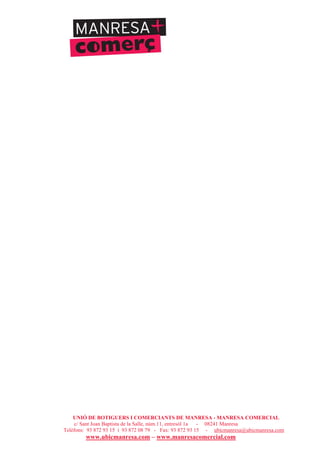 UNIÓ DE BOTIGUERS I COMERCIANTS DE MANRESA - MANRESA COMERCIAL
c/ Sant Joan Baptista de la Salle, núm.11, entresòl 1a - 08241 Manresa
Telèfons: 93 872 93 15 i 93 872 08 79 - Fax: 93 872 93 15 - ubicmanresa@ubicmanresa.com
www.ubicmanresa.com – www.manresacomercial.com
 