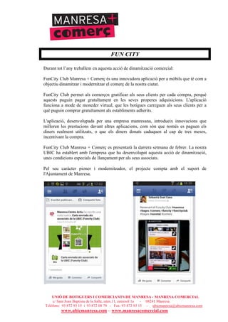 UNIÓ DE BOTIGUERS I COMERCIANTS DE MANRESA - MANRESA COMERCIAL
c/ Sant Joan Baptista de la Salle, núm.11, entresòl 1a - 08241 Manresa
Telèfons: 93 872 93 15 i 93 872 08 79 - Fax: 93 872 93 15 - ubicmanresa@ubicmanresa.com
www.ubicmanresa.com – www.manresacomercial.com
FUN CITY
Durant tot l’any treballem en aquesta acció de dinamització comercial:
FunCity Club Manresa + Comerç és una innovadora aplicació per a mòbils que té com a
objectiu dinamitzar i modernitzar el comerç de la nostra ciutat.
FunCity Club permet als comerços gratificar als seus clients per cada compra, perquè
aquests puguin pagar gratuïtament en les seves properes adquisicions. L'aplicació
funciona a mode de moneder virtual, que les botigues carreguen als seus clients per a
què puguin comprar gratuïtament als establiments adherits.
L'aplicació, desenvolupada per una empresa manresana, introdueix innovacions que
milloren les prestacions davant altres aplicacions, com són que només es paguen els
diners realment utilitzats, o que els diners donats caduquen al cap de tres mesos,
incentivant la compra.
FunCity Club Manresa + Comerç es presentarà la darrera setmana de febrer. La nostra
UBIC ha establert amb l'empresa que ha desenvolupat aquesta acció de dinamització,
unes condicions especials de llançament per als seus associats.
Pel seu caràcter pioner i modernitzador, el projecte compta amb el suport de
l'Ajuntament de Manresa.
 