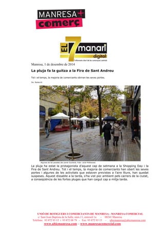 UNIÓ DE BOTIGUERS I COMERCIANTS DE MANRESA - MANRESA COMERCIAL
c/ Sant Joan Baptista de la Salle, núm.11, entresòl 1a - 08241 Manresa
Telèfons: 93 872 93 15 i 93 872 08 79 - Fax: 93 872 93 15 - ubicmanresa@ubicmanresa.com
www.ubicmanresa.com – www.manresacomercial.com
Manresa, 1 de desembre de 2014
La pluja fa la guitza a la Fira de Sant Andreu
Tot i el temps, la majoria de comerciants obriran les seves portes.
De: Redacció
Algunes de les parades del carrer Guimerà. Foto: Jordi Preñanosa
La pluja ha estat la protagonista d’aquest cap de setmana a la Shopping Day i la
Fira de Sant Andreu. Tot i el temps, la majoria de comerciants han obert les seves
portes i algunes de les activitats que estaven previstes a l’aire lliure, han quedat
suspeses. Aquest dissabte a la tarda, s’ha vist poc ambient pels carrers de la ciutat,
a conseqüència de les fortes pluges que han caigut cap a mitja tarda.
 