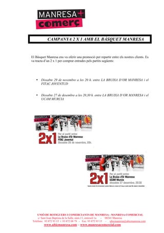 UNIÓ DE BOTIGUERS I COMERCIANTS DE MANRESA - MANRESA COMERCIAL
c/ Sant Joan Baptista de la Salle, núm.11, entresòl 1a - 08241 Manresa
Telèfons: 93 872 93 15 i 93 872 08 79 - Fax: 93 872 93 15 - ubicmanresa@ubicmanresa.com
www.ubicmanresa.com – www.manresacomercial.com
CAMPANYA 2 X 1 AMB EL BÀSQUET MANRESA
El Bàsquet Manresa ens va oferir una promoció per repartir entre els nostres clients. Es
va tracta d’un 2 x 1 per comprar entrades pels partits següents:
• Dissabte 29 de novembre a les 20 h. entre LA BRUIXA D’OR MANRESA i el
FITAC JOVENTUD
• Dissabte 27 de desembre a les 20,30 h. entre LA BRUIXA D’OR MANRESA i el
UCAM MURCIA
 