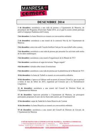 UNIÓ DE BOTIGUERS I COMERCIANTS DE MANRESA - MANRESA COMERCIAL
c/ Sant Joan Baptista de la Salle, núm.11, entresòl 1a - 08241 Manresa
Telèfons: 93 872 93 15 i 93 872 08 79 - Fax: 93 872 93 15 - ubicmanresa@ubicmanresa.com
www.ubicmanresa.com – www.manresacomercial.com
DESEMBRE 2014
1 de desembre: assistència a una roda de premsa a l’ajuntament de Manresa, de
presentació del Programa d'Activitats Nadal 2014, en el qual la nostra entitat participa
amb la Campanya Nadalenca del Comerç
2 de desembre: la Junta Directiva es reuneix en convocatòria ordinària
2 de desembre: assistència a una reunió de la comissió Nits Q, de l’Ajuntament de
Manresa
2 de desembre: entrevista amb l’escola Guillem Catà per fer una treball sobre comerç
3 de desembre: assistència a una roda de premsa per presentar les activitats amb motiu
de les dates nadalenques
3 de desembre: assistència a una reunió d’organització de la Marató de TV3
3 de desembre: assistència al sopar de turisme “Bages impuls”
4 de desembre: xerrada sobre temes d’enoturisme
5 de desembre: assistència a una roda de premsa per la plataforma de la Marató de TV3
10 de desembre: la Junta de Treball es reuneix en convocatòria ordinària
10 de desembre: s’aprova col!laborar amb un premi al concurs LlumCat, que es portarà
a terme al mes de febrer de 2015, organitzat pel Consorci per a la Normalització
Lingüística.
11 de desembre: assistència a una reunió del Consell de Districte Nord, de
l’Ajuntament de Manresa
12 de desembre: Aprovem presentar a l’Ajuntament de Manresa, un pressupost
participatiu proposant el canvi de les llums dels carrers, per il!luminació led.
13 de desembre: sopar de Nadal de la Junta Directiva de l’entitat
16 de desembre: la Junta Directiva es reuneix en convocatòria ordinària
15 de desembre: assistència a una reunió del Consell de Districte de Llevant, de
l’Ajuntament de Manresa
 