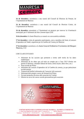 UNIÓ DE BOTIGUERS I COMERCIANTS DE MANRESA - MANRESA COMERCIAL
c/ Sant Joan Baptista de la Salle, núm.11, entresòl 1a - 08241 Manresa
Telèfons: 93 872 93 15 i 93 872 08 79 - Fax: 93 872 93 15 - ubicmanresa@ubicmanresa.com
www.ubicmanresa.com – www.manresacomercial.com
16 de desembre: assistència a una reunió del Consell de Districte de Ponent, de
l’Ajuntament de Manresa
16 de desembre: assistència a una reunió del Consell de Districte Centre, de
l’Ajuntament de Manresa
16 de desembre: presentem a l’Ajuntament un projecte per renovar la il!luminació
municipal, per il!luminació de baix consum tipus LED
16 de desembre: la Junta Directiva es reuneix en convocatòria ordinària
17 de desembre: visita als aparadors participants, com a membres del Jurat, al concurs
d’aparadors de Nadal, organitzat per la Cambra de Comerç de Manresa
17 de desembre: assistència a la Junta General Ordinària d’Accionistes del Bàsquet
Manresa, SAE
CIRCULARS ENVIADES:
• Informant de les accions que portarem a terme amb motiu de les dates
nadalenques
• Informant de les dates que cal tenir en compte per a l’any 2015 (festius am
permís d’obertura, calendari laboral de festes, festes locals, dates fires, etc.)
• Nous acords de Pimec
• Informant del concurs d’aparadors de la Cambra de comerç, ja que patrocinem
un dels premis
• Tramesa del butlletí informatiu de l’associat Arfe assessors
• Informant dels propers cursos de formació de Pimec
• Enviant propostes diverses dels associats de l’entitat
• Oferint un servei de xarxes socials personalitzat pels associats
 