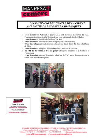 UNIÓ DE BOTIGUERS I COMERCIANTS DE MANRESA - MANRESA COMERCIAL
c/ Sant Joan Baptista de la Salle, núm.11, entresòl 1a - 08241 Manresa
Telèfons: 93 872 93 15 i 93 872 08 79 - Fax: 93 872 93 15 - ubicmanresa@ubicmanresa.com
www.ubicmanresa.com – www.manresacomercial.com
DINAMITZACIÓ DEL CENTRE DE LA CIUTAT,
AMB MOTIU DE LES DATES NADALENQUES
• 13 de desembre: Activitat de REANIMA, amb motiu de la Marató de TV3.
Farem una demostració, al c/ Guimerà, de com utilitzar els desfibril!ladors
• 13 de desembre: inflables infantils a Crist Rei
• 20 de desembre: inflables infantils a la plaça de Sant Domènec
• 20 de desembre: activitats teatrals pels carrers, desde Crist Rei fins a la Plana
de l’Om
• 20 de desembre: a la plaça de Sant Domènec, activitat de circ aeri
• De l’11 de desembre, a l’11 de gener: atraccions infantils al c/ Carrasco i
Formiguera
• 22 de desembre: cantada de nadales a la Ctra. de Vic i altres dinamitzacions, a
càrrec dels mateixos botiguers
 