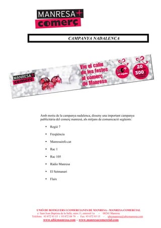 UNIÓ DE BOTIGUERS I COMERCIANTS DE MANRESA - MANRESA COMERCIAL
c/ Sant Joan Baptista de la Salle, núm.11, entresòl 1a - 08241 Manresa
Telèfons: 93 872 93 15 i 93 872 08 79 - Fax: 93 872 93 15 - ubicmanresa@ubicmanresa.com
www.ubicmanresa.com – www.manresacomercial.com
CAMPANYA NADALENCA
Amb motiu de la campanya nadalenca, disseny una important campanya
publicitària del comerç manresà, als mitjans de comunicació següents:
• Regió 7
• Freqüència
• Manresainfo.cat
• Rac 1
• Rac 105
• Ràdio Manresa
• El Setmanari
• Flaix
 