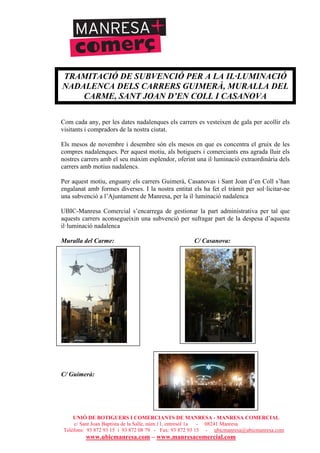 UNIÓ DE BOTIGUERS I COMERCIANTS DE MANRESA - MANRESA COMERCIAL
c/ Sant Joan Baptista de la Salle, núm.11, entresòl 1a - 08241 Manresa
Telèfons: 93 872 93 15 i 93 872 08 79 - Fax: 93 872 93 15 - ubicmanresa@ubicmanresa.com
www.ubicmanresa.com – www.manresacomercial.com
TRAMITACIÓ DE SUBVENCIÓ PER A LA IL·LUMINACIÓ
NADALENCA DELS CARRERS GUIMERÀ, MURALLA DEL
CARME, SANT JOAN D’EN COLL I CASANOVA
Com cada any, per les dates nadalenques els carrers es vesteixen de gala per acollir els
visitants i compradors de la nostra ciutat.
Els mesos de novembre i desembre són els mesos en que es concentra el gruix de les
compres nadalenques. Per aquest motiu, als botiguers i comerciants ens agrada lluir els
nostres carrers amb el seu màxim esplendor, oferint una il!luminació extraordinària dels
carrers amb motius nadalencs.
Per aquest motiu, enguany els carrers Guimerà, Casanovas i Sant Joan d’en Coll s’han
engalanat amb formes diverses. I la nostra entitat els ha fet el tràmit per sol!licitar-ne
una subvenció a l’Ajuntament de Manresa, per la il!luminació nadalenca
UBIC-Manresa Comercial s’encarrega de gestionar la part administrativa per tal que
aquests carrers aconsegueixin una subvenció per sufragar part de la despesa d’aquesta
il!luminació nadalenca
Muralla del Carme: C/ Casanova:
C/ Guimerà:
 