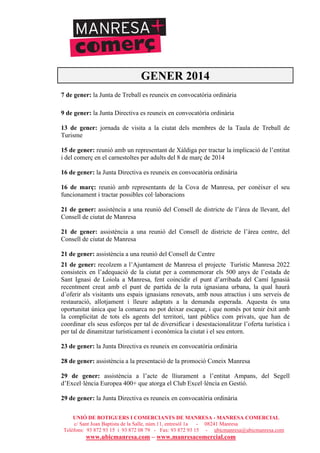 UNIÓ DE BOTIGUERS I COMERCIANTS DE MANRESA - MANRESA COMERCIAL
c/ Sant Joan Baptista de la Salle, núm.11, entresòl 1a - 08241 Manresa
Telèfons: 93 872 93 15 i 93 872 08 79 - Fax: 93 872 93 15 - ubicmanresa@ubicmanresa.com
www.ubicmanresa.com – www.manresacomercial.com
GENER 2014
7 de gener: la Junta de Treball es reuneix en convocatòria ordinària
9 de gener: la Junta Directiva es reuneix en convocatòria ordinària
13 de gener: jornada de visita a la ciutat dels membres de la Taula de Treball de
Turisme
15 de gener: reunió amb un representant de Xàldiga per tractar la implicació de l’entitat
i del comerç en el carnestoltes per adults del 8 de març de 2014
16 de gener: la Junta Directiva es reuneix en convocatòria ordinària
16 de març: reunió amb representants de la Cova de Manresa, per conèixer el seu
funcionament i tractar possibles col!laboracions
21 de gener: assistència a una reunió del Consell de districte de l’àrea de llevant, del
Consell de ciutat de Manresa
21 de gener: assistència a una reunió del Consell de districte de l’àrea centre, del
Consell de ciutat de Manresa
21 de gener: assistència a una reunió del Consell de Centre
21 de gener: recolzem a l’Ajuntament de Manresa el projecte Turístic Manresa 2022
consisteix en l’adequació de la ciutat per a commemorar els 500 anys de l’estada de
Sant Ignasi de Loiola a Manresa, fent coincidir el punt d’arribada del Camí Ignasià
recentment creat amb el punt de partida de la ruta ignasiana urbana, la qual haurà
d’oferir als visitants uns espais ignasians renovats, amb nous atractius i uns serveis de
restauració, allotjament i lleure adaptats a la demanda esperada. Aquesta és una
oportunitat única que la comarca no pot deixar escapar, i que només pot tenir èxit amb
la complicitat de tots els agents del territori, tant públics com privats, que han de
coordinar els seus esforços per tal de diversificar i desestacionalitzar l’oferta turística i
per tal de dinamitzar turísticament i econòmica la ciutat i el seu entorn.
23 de gener: la Junta Directiva es reuneix en convocatòria ordinària
28 de gener: assistència a la presentació de la promoció Coneix Manresa
29 de gener: assistència a l’acte de lliurament a l’entitat Ampans, del Segell
d’Excel!lència Europea 400+ que atorga el Club Excel!lència en Gestió.
29 de gener: la Junta Directiva es reuneix en convocatòria ordinària
 