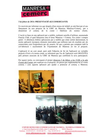 UNIÓ DE BOTIGUERS I COMERCIANTS DE MANRESA - MANRESA COMERCIAL
c/ Sant Joan Baptista de la Salle, núm.11, entresòl 1a - 08241 Manresa
Telèfons: 93 872 93 15 i 93 872 08 79 - Fax: 93 872 93 15 - ubicmanresa@ubicmanresa.com
www.ubicmanresa.com – www.manresacomercial.com
5 de febrer de 2014: PRESENTACIÓ ALS COMERCIANTS:
Us escrivim per informar-vos que després d'uns mesos de treball, ja està llest per al seu
llançament un nou projecte de la UBIC de Manresa, Manresa+Comerç, per a
dinamitzar el comerç de la ciutat i fidelitzar als nostres clients.
L’acció es basa en una aplicació per a mòbils, realment senzilla d’utilitzar, anomenada
Funcity Club, el qual llançarem sota el lema 'Manresa + Comerç. Fes ciutat i compra
gratis'. A diferència d'altres aplicacions per a mòbils que estan sortint darrerament, la
nostra aplicació incorpora elements innovadors que milloren tant els resultats per als
comerciants com l'experiència per als usuaris, fet que a permès que comptem amb la
col!laboració i recolzament de l'Ajuntament de Manresa en tot el projecte.
L'aplicació té un cost anual, però amb l'objectiu de fer de l'aplicació un veritable
projecte d’èxit a la nostra ciutat, us informem que l'us de l'aplicació serà GRATUÏTA
pels primers associats de la UBIC de Manresa que confirmin la seva participació.
Per aquest motiu, us convoquem el proper dimecres 5 de febrer, a les 15,00, a la sala
d’actes del Casino, per explicar-vos el projecte, els passos per implementar-ho al vostre
comerç i com aquesta aplicació pot ajudar a potenciar el comerç a Manresa.
 