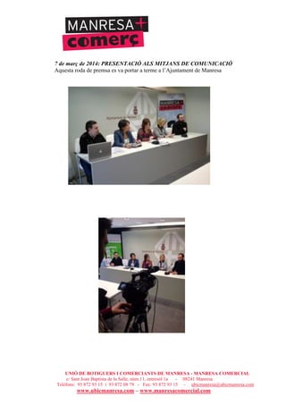 UNIÓ DE BOTIGUERS I COMERCIANTS DE MANRESA - MANRESA COMERCIAL
c/ Sant Joan Baptista de la Salle, núm.11, entresòl 1a - 08241 Manresa
Telèfons: 93 872 93 15 i 93 872 08 79 - Fax: 93 872 93 15 - ubicmanresa@ubicmanresa.com
www.ubicmanresa.com – www.manresacomercial.com
7 de març de 2014: PRESENTACIÓ ALS MITJANS DE COMUNICACIÓ
Aquesta roda de premsa es va portar a terme a l’Ajuntament de Manresa
 