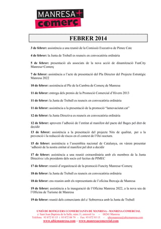UNIÓ DE BOTIGUERS I COMERCIANTS DE MANRESA - MANRESA COMERCIAL
c/ Sant Joan Baptista de la Salle, núm.11, entresòl 1a - 08241 Manresa
Telèfons: 93 872 93 15 i 93 872 08 79 - Fax: 93 872 93 15 - ubicmanresa@ubicmanresa.com
www.ubicmanresa.com – www.manresacomercial.com
FEBRER 2014
3 de febrer: assistència a una reunió de la Comissió Executiva de Pimec Catc
4 de febrer: la Junta de Treball es reuneix en convocatòria ordinària
5 de febrer: presentació als associats de la nova acció de dinamització FunCity
Manresa+Comerç
7 de febrer: assistència a l’acte de presentació del Pla Director del Projecte Estratègic
Manresa 2022
10 de febrer: assistència al Ple de la Cambra de Comerç de Manresa
11 de febrer: entrega dels premis de la Promoció Comercial d’Hivern 2013
11 de febrer: la Junta de Treball es reuneix en convocatòria ordinària
11 de febrer: assistència a la presentació de la promoció “lamevaciutat.cat”
12 de febrer: la Junta Directiva es reuneix en convocatòria ordinària
12 de febrer: aprovem l’adhesió de l’entitat al manifest del pacte del Bages pel dret de
decidir
13 de febrer: assistència a la presentació del projecte Nits de qualitat, per a la
prevenció i la reducció de riscos en el context de l’Oci nocturn.
15 de febrer: assistència a l’assemblea nacional de Catalunya, on vàrem presentar
‘adhesió de la nostra entitat al manifest pel dret a decidir
17 de febrer: assistència a una reunió extraordinària amb els membres de la Junta
Directiva i els presidents dels socis col!lectius de PIMEC
17 de febrer: reunió d’organització de la promoció Funcity Manresa+Comerç
18 de febrer: la Junta de Treball es reuneix en convocatòria ordinària
18 de febrer: ens reunim amb els representants de l’oficina Ibercaja de Manresa
19 de febrer: assistència a la inauguració de l’Oficina Manresa 2022, a la nova seu de
l’Oficina de Turisme de Manresa
19 de febrer: reunió dels comerciants del c/ Sobrerroca amb la Junta de Treball
 
