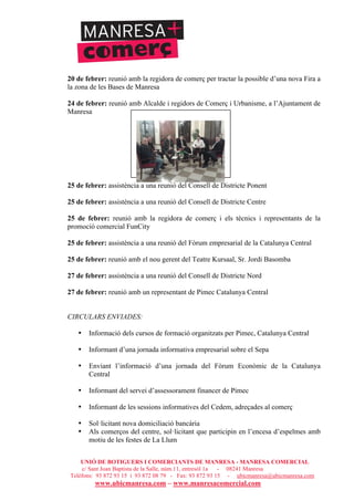UNIÓ DE BOTIGUERS I COMERCIANTS DE MANRESA - MANRESA COMERCIAL
c/ Sant Joan Baptista de la Salle, núm.11, entresòl 1a - 08241 Manresa
Telèfons: 93 872 93 15 i 93 872 08 79 - Fax: 93 872 93 15 - ubicmanresa@ubicmanresa.com
www.ubicmanresa.com – www.manresacomercial.com
20 de febrer: reunió amb la regidora de comerç per tractar la possible d’una nova Fira a
la zona de les Bases de Manresa
24 de febrer: reunió amb Alcalde i regidors de Comerç i Urbanisme, a l’Ajuntament de
Manresa
25 de febrer: assistència a una reunió del Consell de Districte Ponent
25 de febrer: assistència a una reunió del Consell de Districte Centre
25 de febrer: reunió amb la regidora de comerç i els tècnics i representants de la
promoció comercial FunCity
25 de febrer: assistència a una reunió del Fòrum empresarial de la Catalunya Central
25 de febrer: reunió amb el nou gerent del Teatre Kursaal, Sr. Jordi Basomba
27 de febrer: assistència a una reunió del Consell de Districte Nord
27 de febrer: reunió amb un representant de Pimec Catalunya Central
CIRCULARS ENVIADES:
• Informació dels cursos de formació organitzats per Pimec, Catalunya Central
• Informant d’una jornada informativa empresarial sobre el Sepa
• Enviant l’informació d’una jornada del Fòrum Econòmic de la Catalunya
Central
• Informant del servei d’assessorament financer de Pimec
• Informant de les sessions informatives del Cedem, adreçades al comerç
• Sol!licitant nova domiciliació bancària
• Als comerços del centre, sol!licitant que participin en l’encesa d’espelmes amb
motiu de les festes de La Llum
 